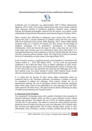 International Journal of Computer Science and Business Informatics
IJCSBI.ORG
ISSN: 1694-2108 | Vol. 14, No. 3. October/November 2014 38
worldwide cost of cybercrime was approximately USD 8 billion (Intersecurity
Magazine, 2013). Some of the recently characterized cyber crimes include corporate
cyber espionage, stealing of intellectual properties, financial scams, computer
hacking, downloading pornographic material from the internet, virus attacks, e-mail
stalking and creating websites that promote racial hatred (Singer & Friedman, 2014).
Many countries face difficulties in addressing issues arising from cyber crimes,
because they lack a concrete definition of computer crimes and how such crimes
differ from traditional crimes (Aslan, 2006; Mayunga, 2013). Aslam (2006) defined
computer crimes as a violation of criminal laws that involves the knowledge of
computer technology for its penetration, investigation, or prosecution.
Unfortunately, Africa has become the target of cyber crimes than the rest of the
world where more internet users are victimized by these crimes than before. It is
estimated that 80 percent of the computers in Africa are already infected with viruses
and other malicious software (Kumar, 2010). The noted level of infection increases
the level of vulnerability to cyber crimes in the region (Pack, 2013).
In the Tanzanian context, a significant percent of the population is connected to the
internet (Lubua E. , 2014; IPP Media, 2014). As the result the government
established a unit within the Police Force to address challenges of cyber crimes.
However, the impact of cyber crimes is still threatening the security of internet users.
In 2012, about 620 cases were reported to the cybercrime unit (Mayunga, 2013). The
most reported crime was online stealing of money. Other reported crimes include
obscene communications, computer forgery and life threatening messages.
It is evident that the increase of cyber crimes affects transactions which are
conducted online in the Tanzanian community. Nevertheless a number of controls
are introduced to address the challenge. Such controls include the use of
authentication methods, the use of surveillance cameras and awareness campaigns
about online safety. Some of the stakeholders are even proposing laws that allow
online patrol by the Police Force. This paper discusses factors influencing the safety
of mobile-money banking in the Tanzania context.
2. Statement of the Problem
The emerging ICT technology comes with a number of benefits to the community. In
financial institutions (banks), clients are able to access different services without
visiting bank premises. Nevertheless the use of ICTs for banking purposes comes
with the risk of cyber-attacks. The failure to control the online activities provides
people the room to conduct old crimes in a new way (Mayunga, 2013). Reports show
that Tanzania lost approximately 892.18 billion through online crimes in 2012
(Mwananchi, 2012). Similarly, a number of studies conclude that the lack of cyber
 