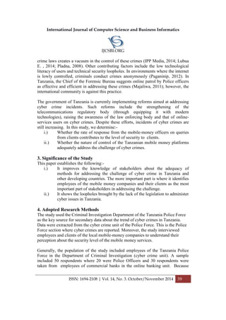 International Journal of Computer Science and Business Informatics
IJCSBI.ORG
ISSN: 1694-2108 | Vol. 14, No. 3. October/November 2014 39
crime laws creates a vacuum in the control of these crimes (IPP Media, 2014; Lubua
E. , 2014; Pladna, 2008). Other contributing factors include the low technological
literacy of users and technical security loopholes. In environments where the internet
is lowly controlled, criminals conduct crimes anonymously (Paganinip, 2012). In
Tanzania, the Chief of the Forensic Bureau suggests online patrol by Police officers
as effective and efficient in addressing these crimes (Majaliwa, 2011); however, the
international community is against this practice.
The government of Tanzania is currently implementing reforms aimed at addressing
cyber crime incidents. Such reforms include the strengthening of the
telecommunications regulatory body (through equipping it with modern
technologies), raising the awareness of the law enforcing body and that of online-
services users on cyber crimes. Despite these efforts, incidents of cyber crimes are
still increasing. In this study, we determine:-
i.) Whether the rate of response from the mobile-money officers on queries
from clients contributes to the level of security to clients.
ii.) Whether the nature of control of the Tanzanian mobile money platforms
adequately address the challenge of cyber crimes.
3. Significance of the Study
This paper establishes the following:-
i.) It improves the knowledge of stakeholders about the adequacy of
methods for addressing the challenge of cyber crime in Tanzania and
other developing countries. The more important part is where it identifies
employees of the mobile money companies and their clients as the most
important part of stakeholders in addressing the challenge.
ii.) It shows the loopholes brought by the lack of the legislation to administer
cyber issues in Tanzania.
4. Adopted Research Methods
The study used the Criminal Investigation Department of the Tanzania Police Force
as the key source for secondary data about the trend of cyber crimes in Tanzania.
Data were extracted from the cyber crime unit of the Police Force. This is the Police
Force section where cyber crimes are reported. Moreover, the study interviewed
employees and clients of the local mobile-money companies to understand their
perception about the security level of the mobile money services.
Generally, the population of the study included employees of the Tanzania Police
Force in the Department of Criminal Investigation (cyber crime unit). A sample
included 50 respondents where 20 were Police Officers and 30 respondents were
taken from employees of commercial banks in the online banking unit. Because
 
