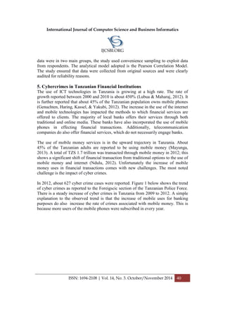 International Journal of Computer Science and Business Informatics
IJCSBI.ORG
ISSN: 1694-2108 | Vol. 14, No. 3. October/November 2014 40
data were in two main groups, the study used convenience sampling to exploit data
from respondents. The analytical model adopted is the Pearson Correlation Model.
The study ensured that data were collected from original sources and were clearly
audited for reliability reasons.
5. Cybercrimes in Tanzanian Financial Institutions
The use of ICT technologies in Tanzania is growing at a high rate. The rate of
growth reported between 2000 and 2010 is about 450% (Lubua & Maharaj, 2012). It
is further reported that about 45% of the Tanzanian population owns mobile phones
(Genuchten, Haring, Kassel, & Yakubi, 2012). The increase in the use of the internet
and mobile technologies has impacted the methods to which financial services are
offered to clients. The majority of local banks offers their services through both
traditional and online media. These banks have also incorporated the use of mobile
phones in effecting financial transactions. Additionally, telecommunication
companies do also offer financial services, which do not necessarily engage banks.
The use of mobile money services is in the upward trajectory in Tanzania. About
45% of the Tanzanian adults are reported to be using mobile money (Mayunga,
2013). A total of TZS 1.7 trillion was transacted through mobile money in 2012; this
shows a significant shift of financial transaction from traditional options to the use of
mobile money and internet (Ndulu, 2012). Unfortunately the increase of mobile
money uses in financial transactions comes with new challenges. The most noted
challenge is the impact of cyber crimes.
In 2012, about 627 cyber crime cases were reported. Figure 1 below shows the trend
of cyber crimes as reported to the Foreigscic section of the Tanzanian Police Force.
There is a steady increase of cyber crimes in Tanzania from 2009 to 2012. A simple
explanation to the observed trend is that the increase of mobile uses for banking
purposes do also increase the rate of crimes associated with mobile money. This is
because more users of the mobile phones were subscribed in every year.
 