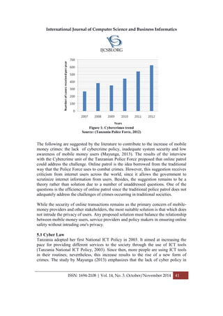 International Journal of Computer Science and Business Informatics
IJCSBI.ORG
ISSN: 1694-2108 | Vol. 14, No. 3. October/November 2014 41
Figure 1: Cybercrimes trend
Source: (Tanzania Police Force, 2012)
The following are suggested by the literature to contribute to the increase of mobile
money crimes: the lack of cybercrime policy, inadequate system security and low
awareness of mobile money users (Mayunga, 2013). The results of the interview
with the Cybercrime unit of the Tanzanian Police Force proposed that online patrol
could address the challenge. Online patrol is the idea borrowed from the traditional
way that the Police Force uses to combat crimes. However, this suggestion receives
criticism from internet users across the world, since it allows the government to
scrutinize internet information from users. Besides, the suggestion remains to be a
theory rather than solution due to a number of unaddressed questions. One of the
questions is the efficiency of online patrol since the traditional police patrol does not
adequately address the challenges of crimes occurring in traditional societies.
While the security of online transactions remains as the primary concern of mobile-
money providers and other stakeholders, the most suitable solution is that which does
not intrude the privacy of users. Any proposed solution must balance the relationship
between mobile money users, service providers and policy makers in ensuring online
safety without intruding one's privacy.
5.1 Cyber Law
Tanzania adopted her first National ICT Policy in 2003. It aimed at increasing the
pace for providing different services to the society through the use of ICT tools
(Tanzania National ICT Policy, 2003). Since then, more people are using ICT tools
in their routines; nevertheless, this increase results to the rise of a new form of
crimes. The study by Mayunga (2013) emphasizes that the lack of cyber policy in
 
