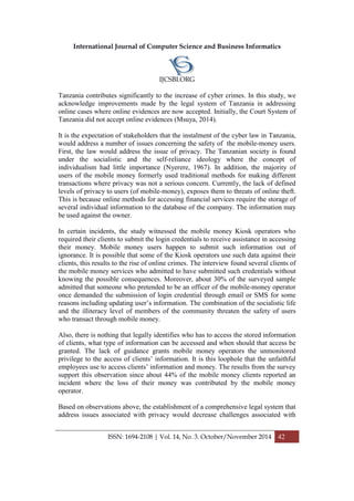 International Journal of Computer Science and Business Informatics
IJCSBI.ORG
ISSN: 1694-2108 | Vol. 14, No. 3. October/November 2014 42
Tanzania contributes significantly to the increase of cyber crimes. In this study, we
acknowledge improvements made by the legal system of Tanzania in addressing
online cases where online evidences are now accepted. Initially, the Court System of
Tanzania did not accept online evidences (Msuya, 2014).
It is the expectation of stakeholders that the instalment of the cyber law in Tanzania,
would address a number of issues concerning the safety of the mobile-money users.
First, the law would address the issue of privacy. The Tanzanian society is found
under the socialistic and the self-reliance ideology where the concept of
individualism had little importance (Nyerere, 1967). In addition, the majority of
users of the mobile money formerly used traditional methods for making different
transactions where privacy was not a serious concern. Currently, the lack of defined
levels of privacy to users (of mobile-money), exposes them to threats of online theft.
This is because online methods for accessing financial services require the storage of
several individual information to the database of the company. The information may
be used against the owner.
In certain incidents, the study witnessed the mobile money Kiosk operators who
required their clients to submit the login credentials to receive assistance in accessing
their money. Mobile money users happen to submit such information out of
ignorance. It is possible that some of the Kiosk operators use such data against their
clients, this results to the rise of online crimes. The interview found several clients of
the mobile money services who admitted to have submitted such credentials without
knowing the possible consequences. Moreover, about 30% of the surveyed sample
admitted that someone who pretended to be an officer of the mobile-money operator
once demanded the submission of login credential through email or SMS for some
reasons including updating user’s information. The combination of the socialistic life
and the illiteracy level of members of the community threaten the safety of users
who transact through mobile money.
Also, there is nothing that legally identifies who has to access the stored information
of clients, what type of information can be accessed and when should that access be
granted. The lack of guidance grants mobile money operators the unmonitored
privilege to the access of clients’ information. It is this loophole that the unfaithful
employees use to access clients’ information and money. The results from the survey
support this observation since about 44% of the mobile money clients reported an
incident where the loss of their money was contributed by the mobile money
operator.
Based on observations above, the establishment of a comprehensive legal system that
address issues associated with privacy would decrease challenges associated with
 