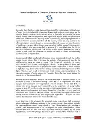 International Journal of Computer Science and Business Informatics
IJCSBI.ORG
ISSN: 1694-2108 | Vol. 14, No. 3. October/November 2014 43
cyber crimes.
Secondly, the cyber law would decrease the potential for online abuse. In the absence
of cyber laws, the unfaithful government leaders and business corporations use the
captured data of clients according to their wish. In Tanzania, mobile subscribers and
mobile money users are registered. The registration system stores the information
about users and transactions that they make. Economically, knowing expenditures of
a person lead to an easy prediction of the income, hence an easy access to the
information poses security threats to consumers of mobile money services. A number
of incidents were reported in the previous year about mobile money kiosk operators
and their clients who were ambushed by robbers. It is most likely that the thieves
were well informed of the cash flow of the mobile money operators and that of
clients. In such cases, the cyber law can prevent the abuse of clients’ information by
any individuals or organization.
Moreover, individual unsolicited information could be accessed through the mobile
money clients’ phone. This is because the majority of the passwords used by the
mobile-money users are easy to guess. This degree of complexity is closely
associated with both illiteracy and negligence levels. The study observed about 90%
of respondents to admit the use of passwords with the combination of either numbers
or alphabets only. Some of the mobile-money companies limit the password to four
digits. This is a very weak protection and could be the contributing factor to the
increasing number of cyber crimes in Tanzania. The cyber law could dictate the
complexity of the password used.
Another area which shows a potential for attack is the lack of a regular change of the
password by users of the mobile money. Above 55.4% of respondents have never
changed their password since registration. Further analysis reveals that 54% of
clients who never changed their password have the experience of using mobile
money for over 18 months. Again, some are not taking precautions out of ignorance
while some are doing out of negligence. Regardless of the factor which may have
contributed to a failure to take precautions (for self-protection against information
abuse), users are vulnerable and must be protected by the law. The cyber law could
impose the maximum time for the password to be used.
In an interview with advocates for criminal cases, respondents had a common
acknowledgement of changes attained in the court room on cyber crimes. Initially,
the court could not execute cases related to cyber crimes because of a number of
reasons: One was the absence of the law to guide the prosecution of online crimes,
and the other was the fact that online evidence were not accepted by the court.
Nevertheless, noticeable changes have taken place to the extent that the Court of
 