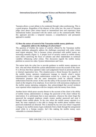 International Journal of Computer Science and Business Informatics
IJCSBI.ORG
ISSN: 1694-2108 | Vol. 14, No. 3. October/November 2014 44
Tanzania allows a court debate to be conducted through video-conferencing. This is
a good progress. Regardless of the absence of the cyber law, the court of Tanzania
judge cases about cyber crimes based on international laws and experience from
international bodies associated with the nation such as the commonwealth. While
this approach provides a temporal measure, a comprehensive and permanent
approach is needed.
5.2 Does the nature of control of the Tanzanian mobile money platforms
adequately address the challenge of cybercrimes?
The question of whether the nature of controls offered by the Tanzanian mobile
money platforms adequately address the challenges associated with cyber crimes
need urgent attention. This is because crimes associated with mobile money are
increasing annually (figure 1). A proper level of security control to mobile money
users allows narrowing the focus of scholars and other stakeholders to technical
variables influencing cyber crimes. This discussion regards the mobile money
platform to consist two sides: System Administrator and Users.
The nation lacks the cyber law to provide guidance to mobile money operators on
how, who and when should the system administrator access the account of the client.
It is obvious that these operators make such judgements based on personal intuition
or internal organization laws. This situation poses a threat because the majority of
the mobile money operators (employees) manage to transfer client’s money
(electronically) with a simple authorization written by a client on a paper. The
information proposes that the same transaction could be effected without
authorization from the owner. In this case the safety of the account of the client relies
much on the integrity of an employee. In an interview with anonymous employees of
the mobile money operating companies, they acknowledged that several incidents
were reported where employees with low integrity stole the money from clients.
Another factor which poses security threats to the account of the client is the ability
of mobile money administrators to change the password of the client without his
intervention. It is unfortunate that in most operators, whenever the client forget the
password the assigned employee simply creates another password and send it
through clients mobile phone. In the case where the mobile money operator is a
bank, the same employee is also able to change the mobile phone number where
password credentials are directed. This is attested by my own case where I requested
a change to my mobile-money login credentials from a bank through the unregistered
email while in a foreign country. Isn’t this making the mobile money users
vulnerable to criminals (hackers)?
 