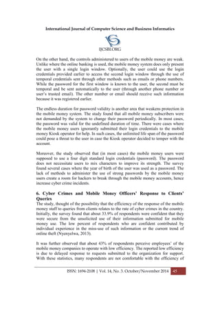 International Journal of Computer Science and Business Informatics
IJCSBI.ORG
ISSN: 1694-2108 | Vol. 14, No. 3. October/November 2014 45
On the other hand, the controls administered to users of the mobile money are weak.
Unlike where the online banking is used, the mobile money system does only present
the user with a single login window. Optionally, the user could use the login
credentials provided earlier to access the second login window through the use of
temporal credentials sent through other methods such as emails or phone numbers.
While the password for the first window is known to the user, the second must be
temporal and be sent automatically to the user (through another phone number or
user’s trusted email). The other number or email should receive such information
because it was registered earlier.
The endless duration for password validity is another area that weakens protection in
the mobile money system. The study found that all mobile money subscribers were
not demanded by the system to change their password periodically. In most cases,
the password was valid for the undefined duration of time. There were cases where
the mobile money users ignorantly submitted their login credentials to the mobile
money Kiosk operator for help. In such cases, the unlimited life span of the password
could pose a threat to the user in case the Kiosk operator decided to temper with the
account.
Moreover, the study observed that (in most cases) the mobile money users were
supposed to use a four digit standard login credentials (password). The password
does not necessitate users to mix characters to improve its strength. The survey
found several cases where the year of birth of the user was used as a password. The
lack of methods to administer the use of strong passwords by the mobile money
users create a room for hackers to break through the mobile money accounts, hence
increase cyber crime incidents.
6. Cyber Crimes and Mobile Money Officers’ Response to Clients’
Queries
The study, thought of the possibility that the efficiency of the response of the mobile
money staff to queries from clients relates to the rate of cyber crimes in the country.
Initially, the survey found that about 33.9% of respondents were confident that they
were secure from the unsolicited use of their information submitted for mobile
money use. The low percent of respondents who are confident contributed by
individual experience in the miss-use of such information or the current trend of
online theft (Nyenyelwa, 2013).
It was further observed that about 43% of respondents perceive employees’ of the
mobile money companies to operate with low efficiency. The reported low efficiency
is due to delayed response to requests submitted to the organization for support.
With these statistics, many respondents are not comfortable with the efficiency of
 