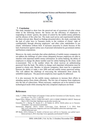 International Journal of Computer Science and Business Informatics
IJCSBI.ORG
ISSN: 1694-2108 | Vol. 14, No. 3. October/November 2014 47
7. Conclusion
The study intended to show how the perceived rate of occurrence of cyber crimes
relate to the following factors: the factors are the efficiency of employees in
responding to clients’ queries, the nature of control by the mobile money platforms
and the absence of the cyber law. The study used survey and experimental methods
to obtain relevant data. Based on findings presented above, the study concludes that
the lack of cyber laws in Tanzania results to the violation of clients’ right of
confidentiality through allowing employees’ and other cyber stakeholders to use
clients’ information without limit. It increases insecurity to clients because of the
lack of protection against online uses of personal information by government entities
and business corporations.
Moreover, the study concludes that online platforms of mobile money companies do
not address the challenge of cyber crimes adequately because employees are able to
interfere with important mobile money information. In online banking, the ability of
employees to change the phone number used for online banking by the client, need
re-assessment. This is the number where the client receives an authenticating
password from the bank. The ability to change such important information must be
granted to clients only. Besides, in telecom companies, there must be a separation
between the ability to make a new SIM card and mobile money password setting.
This will address the challenge of miss-using the information from clients by
unfaithful employees. The password complexity must equally be addressed.
It is also necessary for the mobile money employees to increase their efforts in
attending queries from clients efficiently. The low rate of response from employees
stirs the rate of cybercrimes. Where necessary, employees are to be trained to meet
technological needs while ensuring that only competent employees are hired.
References
Aslan, Y. (2006). Global Nature of Computer Crimes and the Convention on Cyber Security. Ankara
Law Review, Vol. 3 No. 2, 129-142.
Digital Policy Alliance. (2013). CYBER SECURITY AND E-CRIME WORKING GROUP. Retrieved
May 6, 2014, from http://dpalliance.org.uk/cyber-security-wg/
Genuchten, R. v., Haring, W., Kassel, D. v., & Yakubi, K. (2012). Mobile phone use in Tanzania.
Amsterdam: vrije universiteit amsterdam.
Intersecurity Magazine. (2013). Global Cybercrimes Costs. Retrieved 5 6, 2014, from
http://www.infosecurity-magazine.com/view/33569/global-cybercrime-espionage-costs-
100500-billion-per-year/
IPP Media. (2014, February 2). Number of Internet users still low in Tanzania, says global report.
Retrieved June 6, 2014, from http://www.ippmedia.com/frontend/?l=64361
 