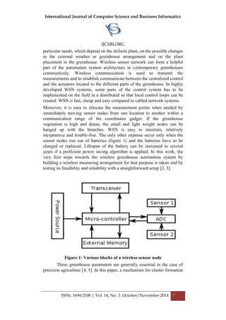 International Journal of Computer Science and Business Informatics
IJCSBI.ORG
ISSN: 1694-2108 | Vol. 14, No. 3. October/November 2014 3
particular needs, which depend on the definite plant, on the possible changes
in the external weather or greenhouse arrangement and on the plant
placement in the greenhouse. Wireless sensor network can form a helpful
part of the automation system architecture in contemporary greenhouses
constructively. Wireless communication is used to transmit the
measurements and to establish communicate between the centralized control
and the actuators located to the different parts of the greenhouse. In highly
developed WSN systems, some parts of the control system has to be
implemented on the field in a distributed so that local control loops can be
created. WSN is fast, cheap and easy compared to cabled network systems.
Moreover, it is easy to relocate the measurement points when needed by
immediately moving sensor nodes from one location to another within a
communication range of the coordinator gadget. If the greenhouse
vegetation is high and dense, the small and light weight nodes can be
hanged up with the branches. WSN is easy to maintain, relatively
inexpensive and trouble-free. The only other expense occur only when the
sensor nodes run out of batteries (figure 1) and the batteries have to be
charged or replaced. Lifespan of the battery can be increased to several
years if a proficient power saving algorithm is applied. In this work, the
very first steps towards the wireless greenhouse automation system by
building a wireless measuring arrangement for that purpose is taken and by
testing its feasibility and reliability with a straightforward setup [2, 3].
Figure 1: Various blocks of a wireless sensor node
These greenhouse parameters are generally essential in the case of
precision agriculture [4, 5]. In this paper, a mechanism for cluster formation
 
