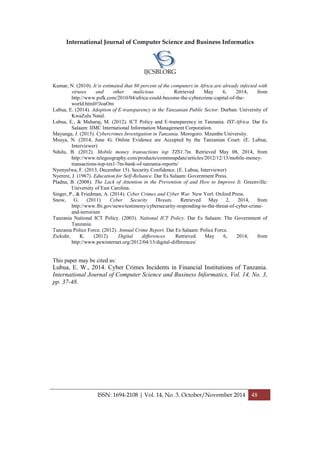 International Journal of Computer Science and Business Informatics
IJCSBI.ORG
ISSN: 1694-2108 | Vol. 14, No. 3. October/November 2014 48
Kumar, N. (2010). It is estimated that 80 percent of the computers in Africa are already infected with
viruses and other malicious . Retrieved May 6, 2014, from
http://www.psfk.com/2010/04/africa-could-become-the-cybercrime-capital-of-the-
world.html#!JoaOm
Lubua, E. (2014). Adoption of E-transparency in the Tanzanian Public Sector. Durban: University of
KwaZulu Natal.
Lubua, E., & Maharaj, M. (2012). ICT Policy and E-transparency in Tanzania. IST-Africa. Dar Es
Salaam: IIMC International Information Management Corporation.
Mayunga, J. (2013). Cybercrimes Investigation in Tanzania. Morogoro: Mzumbe University.
Msuya, N. (2014, June 4). Online Evidence are Accepted by the Tanzanian Court. (E. Lubua,
Interviewer)
Ndulu, B. (2012). Mobile money transactions top TZS1.7tn. Retrieved May 08, 2014, from
http://www.telegeography.com/products/commsupdate/articles/2012/12/13/mobile-money-
transactions-top-tzs1-7tn-bank-of-tanzania-reports/
Nyenyelwa, F. (2013, December 15). Security Confidence. (E. Lubua, Interviewer)
Nyerere, J. (1967). Education for Self-Reliance. Dar Es Salaam: Government Press.
Pladna, B. (2008). The Lack of Attention in the Prevention of and How to Improve It. Greenville:
University of East Carolina.
Singer, P., & Friedman, A. (2014). Cyber Crimes and Cyber War. New Yorl: Oxford Press.
Snow, G. (2011). Cyber Security Threats. Retrieved May 2, 2014, from
http://www.fbi.gov/news/testimony/cybersecurity-responding-to-the-threat-of-cyber-crime-
and-terrorism
Tanzania National ICT Policy. (2003). National ICT Policy. Dar Es Salaam: The Government of
Tanzania.
Tanzania Police Force. (2012). Annual Crime Report. Dar Es Salaam: Police Force.
Zickuhr, K. (2012). Digital differences. Retrieved May 6, 2014, from
http://www.pewinternet.org/2012/04/13/digital-differences/
This paper may be cited as:
Lubua, E. W., 2014. Cyber Crimes Incidents in Financial Institutions of Tanzania.
International Journal of Computer Science and Business Informatics, Vol. 14, No. 3,
pp. 37-48.
 