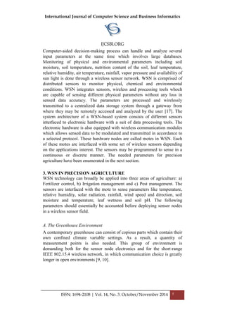 International Journal of Computer Science and Business Informatics
IJCSBI.ORG
ISSN: 1694-2108 | Vol. 14, No. 3. October/November 2014 5
Computer-aided decision-making process can handle and analyze several
input parameters at the same time which involves large databases.
Monitoring of physical and environmental parameters including soil
moisture, soil temperature, nutrition content of the soil, leaf temperature,
relative humidity, air temperature, rainfall, vapor pressure and availability of
sun light is done through a wireless sensor network. WSN is comprised of
distributed sensors to monitor physical, chemical and environmental
conditions. WSN integrates sensors, wireless and processing tools whoch
are capable of sensing different physical parameters without any loss in
sensed data accuracy. The parameters are processed and wirelessly
transmitted to a centralized data storage system through a gateway from
where they may be remotely accessed and analyzed by the user [17]. The
system architecture of a WSN-based system consists of different sensors
interfaced to electronic hardware with a suit of data processing tools. The
electronic hardware is also equipped with wireless communication modules
which allows sensed data to be modulated and transmitted in accordance to
a selected protocol. These hardware nodes are called motes in WSN. Each
of these motes are interfaced with some set of wireless sensors depending
on the applications interest. The sensors may be programmed to sense in a
continuous or discrete manner. The needed parameters for precision
agriculture have been enumerated in the next section.
3. WSN IN PRECISION AGRICULTURE
WSN technology can broadly be applied into three areas of agriculture: a)
Fertilizer control, b) Irrigation management and c) Pest management. The
sensors are interfaced with the mote to sense parameters like temperature,
relative humidity, solar radiation, rainfall, wind speed and direction, soil
moisture and temperature, leaf wetness and soil pH. The following
parameters should essentially be accounted before deploying sensor nodes
in a wireless sensor field.
A. The Greenhouse Environment
A contemporary greenhouse can consist of copious parts which contain their
own confined climate variable settings. As a result, a quantity of
measurement points is also needed. This group of environment is
demanding both for the sensor node electronics and for the short-range
IEEE 802.15.4 wireless network, in which communication choice is greatly
longer in open environments [9, 10].
 