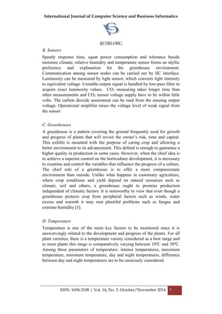 International Journal of Computer Science and Business Informatics
IJCSBI.ORG
ISSN: 1694-2108 | Vol. 14, No. 3. October/November 2014 6
B. Sensors
Speedy response time, squat power consumption and tolerance beside
moisture climate, relative humidity and temperature sensor forms an idyllic
preference and explanation for the greenhouse environment.
Communication among sensor nodes can be carried out by IIC interface.
Luminosity can be measured by light sensor, which converts light intensity
to equivalent voltage. Unstable output signal is handled by low-pass filter to
acquire exact luminosity values. CO2 measuring takes longer time than
other measurements and CO2 sensor voltage supply have to be within little
volts. The carbon dioxide assessment can be read from the ensuing output
voltage. Operational amplifier raises the voltage level of weak signal from
the sensor.
C. Greenhouses
A greenhouse is a pattern covering the ground frequently used for growth
and progress of plants that will revisit the owner’s risk, time and capital.
This exhibit is mounted with the purpose of caring crop and allowing a
better environment to its advancement. This defend is enough to guarantee a
higher quality in production in some cases. However, when the chief idea is
to achieve a superior control on the horticulture development, it is necessary
to examine and control the variables that influence the progress of a culture.
The chief role of a greenhouse is to offer a more compassionate
environment than outside. Unlike what happens in customary agriculture,
where crop conditions and yield depend on natural resources such as
climate, soil and others, a greenhouse ought to promise production
independent of climatic factors. It is noteworthy to view that even though a
greenhouse protects crop from peripheral factors such as winds, water
excess and warmth it may root plentiful problems such as fungus and
extreme humidity [1].
D. Temperature
Temperature is one of the main key factors to be monitored since it is
unswervingly related to the development and progress of the plants. For all
plant varieties, there is a temperature variety considered as a best range and
to most plants this range is comparatively varying between 10ºC and 30ºC.
Among these parameters of temperature: intense temperatures, maximum
temperature, minimum temperature, day and night temperatures, difference
between day and night temperatures are to be cautiously considered.
4TH WORLD CONGRESS ON COMICULTUR
 
