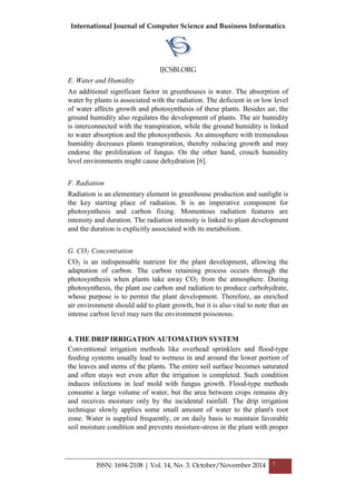 International Journal of Computer Science and Business Informatics
IJCSBI.ORG
ISSN: 1694-2108 | Vol. 14, No. 3. October/November 2014 7
E. Water and Humidity
An additional significant factor in greenhouses is water. The absorption of
water by plants is associated with the radiation. The deficient in or low level
of water affects growth and photosynthesis of these plants. Besides air, the
ground humidity also regulates the development of plants. The air humidity
is interconnected with the transpiration, while the ground humidity is linked
to water absorption and the photosynthesis. An atmosphere with tremendous
humidity decreases plants transpiration, thereby reducing growth and may
endorse the proliferation of fungus. On the other hand, crouch humidity
level environments might cause dehydration [6].
F. Radiation
Radiation is an elementary element in greenhouse production and sunlight is
the key starting place of radiation. It is an imperative component for
photosynthesis and carbon fixing. Momentous radiation features are
intensity and duration. The radiation intensity is linked to plant development
and the duration is explicitly associated with its metabolism.
G. CO2 Concentration
CO2 is an indispensable nutrient for the plant development, allowing the
adaptation of carbon. The carbon retaining process occurs through the
photosynthesis when plants take away CO2 from the atmosphere. During
photosynthesis, the plant use carbon and radiation to produce carbohydrate,
whose purpose is to permit the plant development. Therefore, an enriched
air environment should add to plant growth, but it is also vital to note that an
intense carbon level may turn the environment poisonous.
4. THE DRIP IRRIGATION AUTOMATION SYSTEM
Conventional irrigation methods like overhead sprinklers and flood-type
feeding systems usually lead to wetness in and around the lower portion of
the leaves and stems of the plants. The entire soil surface becomes saturated
and often stays wet even after the irrigation is completed. Such condition
induces infections in leaf mold with fungus growth. Flood-type methods
consume a large volume of water, but the area between crops remains dry
and receives moisture only by the incidental rainfall. The drip irrigation
technique slowly applies some small amount of water to the plant's root
zone. Water is supplied frequently, or on daily basis to maintain favorable
soil moisture condition and prevents moisture-stress in the plant with proper
 