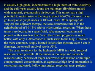 is usually high grade, it demonstrates a high index of mitotic activity
and the cell types usually found are malignant fibroblasts mixed
with anaplastic pleomorphic histiocytes. This tumor has a high
potential to metastasize to the lung in about 40-45% of cases. It can
go to regional lymph nodes in 10% of cases. With appropriate
surgical and adjuvant therapy, the local recurrence rate is in the
neighborhood of 10-15% after a wide surgical resection. When these
tumors are located in a superficial, subcutaneous location and
present with a size less than 5 cm, the overall prognosis is much
better, with only a 20% chance of metastasis to the lung. However, in
the more common, deeply located lesions that measure over 5 cm in
diameter, the overall survival rate is 55%.
    The usual treatment for the high grade MFH is a wide surgical
resection when possible. If the tumor is too large and cannot be
resected safely because of major neurovascular invasion or multiple
compartmental contamination, an aggressive high level amputation is
sometimes indicated. Following surgical resection, most patients
 