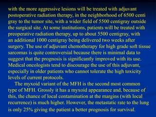with the more aggressive lesions will be treated with adjuvant
postoperative radiation therapy, in the neighborhood of 6500 centi
gray to the tumor site, with a wider field of 5500 centigray outside
the surgical site. At some institutions, patients will be treated with
preoperative radiation therapy, up to about 5500 centigray, with
an additional 1000 centigray being delivered two weeks after
surgery. The use of adjuvant chemotherapy for high grade soft tissue
sarcomas is quite controversial because there is minimal data to
suggest that the prognosis is significantly improved with its use.
Medical oncologists tend to discourage the use of this adjuvant,
especially in older patients who cannot tolerate the high toxicity
levels of current protocols.
    The myxoid variant of the MFH is the second most common
type of MFH. Grossly it has a myxoid appearance and, because of
this, the chance of local contamination at the margins (with local
recurrence) is much higher. However, the metastatic rate to the lung
is only 25% giving the patient a better prognosis for survival.
 