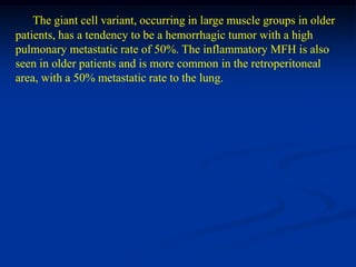 The giant cell variant, occurring in large muscle groups in older
patients, has a tendency to be a hemorrhagic tumor with a high
pulmonary metastatic rate of 50%. The inflammatory MFH is also
seen in older patients and is more common in the retroperitoneal
area, with a 50% metastatic rate to the lung.
 