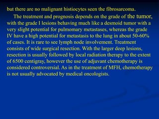 but there are no malignant histiocytes seen the fibrosarcoma.
    The treatment and prognosis depends on the grade of the tumor,
with the grade I lesions behaving much like a desmoid tumor with a
very slight potential for pulmomary metastases, whereas the grade
IV have a high potential for metastasis to the lung in about 50-60%
of cases. It is rare to see lymph node involvement. Treatment
consists of wide surgical resection. With the larger deep lesions,
resection is usually followed by local radiation therapy to the extent
of 6500 centigray, however the use of adjuvant chemotherapy is
considered controversial. As in the treatment of MFH, chemotherapy
is not usually advocated by medical oncologists.
 