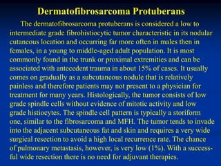 Dermatofibrosarcoma Protuberans
    The dermatofibrosarcoma protuberans is considered a low to
intermediate grade fibrohistiocytic tumor characteristic in its nodular
cutaneous location and occurring far more often in males then in
females, in a young to middle-aged adult population. It is most
commonly found in the trunk or proximal extremities and can be
associated with antecedent trauma in about 15% of cases. It usually
comes on gradually as a subcutaneous nodule that is relatively
painless and therefore patients may not present to a physician for
treatment for many years. Histologically, the tumor consists of low
grade spindle cells without evidence of mitotic activity and low
grade histiocytes. The spindle cell pattern is typically a storiform
one, similar to the fibrosarcoma and MFH. The tumor tends to invade
into the adjacent subcutaneous fat and skin and requires a very wide
surgical resection to avoid a high local recurrence rate. The chance
of pulmonary metastasis, however, is very low (1%). With a success-
ful wide resection there is no need for adjuvant therapies.
 