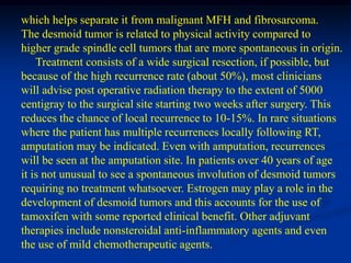 which helps separate it from malignant MFH and fibrosarcoma.
The desmoid tumor is related to physical activity compared to
higher grade spindle cell tumors that are more spontaneous in origin.
    Treatment consists of a wide surgical resection, if possible, but
because of the high recurrence rate (about 50%), most clinicians
will advise post operative radiation therapy to the extent of 5000
centigray to the surgical site starting two weeks after surgery. This
reduces the chance of local recurrence to 10-15%. In rare situations
where the patient has multiple recurrences locally following RT,
amputation may be indicated. Even with amputation, recurrences
will be seen at the amputation site. In patients over 40 years of age
it is not unusual to see a spontaneous involution of desmoid tumors
requiring no treatment whatsoever. Estrogen may play a role in the
development of desmoid tumors and this accounts for the use of
tamoxifen with some reported clinical benefit. Other adjuvant
therapies include nonsteroidal anti-inflammatory agents and even
the use of mild chemotherapeutic agents.
 