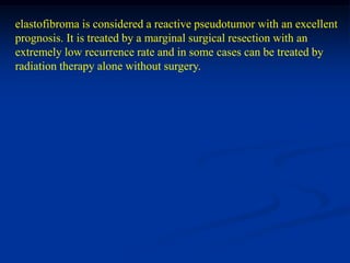 elastofibroma is considered a reactive pseudotumor with an excellent
prognosis. It is treated by a marginal surgical resection with an
extremely low recurrence rate and in some cases can be treated by
radiation therapy alone without surgery.
 