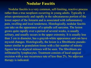 Nodular Fascitis
    Nodular fascitis is a very common, self-limiting, reactive process
rather than a true neoplasm occurring in young adults. Typically it
arises spontaneously and rapidly in the subcutaneous portion of the
lower aspect of the forearm and is associated with inflammatory
pain, swelling and local tenderness. Histologically, nodular fascitis
can take on the appearance of a spindle cell sarcoma. The lesion
grows quite rapidly over a period of several weeks, is usually
solitary, and usually occurs in the upper extremity. It is usually less
than 3 cm in diameter, has a grayish-white appearance and can have
myxoid changes. Histologically, the lesion is a fibroblastic pseudo-
tumor similar to granulation tissue with a fair number of mitotic
figures but no atypical mitoses will be seen. The fibroblasts are
infiltrated by lymphocytes. Treatment consists of local surgical
excision with a rare recurrence rate of less than 2%. No adjuvant
therapy is indicated.
 