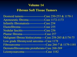 Volume 14
           Fibrous Soft Tissue Tumors
Desmoid tumors---------------------Case 250-253 & 1170-1
Aponeuratic fibroma----------------Case 1172-1173
Infantile fibromatosis---------------Case 254
Elastofibroma------------------------Case 255
Nodular fascitis----------------------Case 256
Plantar fibroma-----------------------Case 257
Malignant fibrous histiocytoma----Case 258-265 &1174-75
Low grade fibromyxoid sarcoma---Case 1178
Fibrosarcoma--------------------------Case 266-7 & 1179-1181
Dermatofibrosarcoma protuberans-Case 268-269
Leiomyosarcoma----------------------Case 1182
 