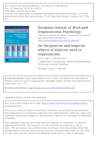 This article was downloaded by: [University of Barcelona]
On: 19 February 2012, At: 06:12
Publisher: Psychology Press
Informa Ltd Registered in England and Wales Registered Number: 1072954
Registered office: Mortimer House, 37-41 Mortimer Street, London W1T 3JH,
UK



                                European Journal of Work and
                                Organizational Psychology
                                Publication details, including instructions for authors
                                and subscription information:
                                http://www.tandfonline.com/loi/pewo20

                                On the positive and negative
                                effects of emotion work in
                                organizations
                                            a                 a
                                Dieter Zapf & Melanie Holz
                                a
                                 Department of Psychology, Johann Wolfgang Goethe-
                                University, Frankfurt, Germany

                                Available online: 17 Feb 2007



To cite this article: Dieter Zapf & Melanie Holz (2006): On the positive and negative
effects of emotion work in organizations, European Journal of Work and Organizational
Psychology, 15:1, 1-28

To link to this article: http://dx.doi.org/10.1080/13594320500412199



PLEASE SCROLL DOWN FOR ARTICLE

Full terms and conditions of use: http://www.tandfonline.com/page/terms-
and-conditions

This article may be used for research, teaching, and private study purposes.
Any substantial or systematic reproduction, redistribution, reselling, loan, sub-
licensing, systematic supply, or distribution in any form to anyone is expressly
forbidden.

The publisher does not give any warranty express or implied or make any
representation that the contents will be complete or accurate or up to
date. The accuracy of any instructions, formulae, and drug doses should be
independently verified with primary sources. The publisher shall not be liable
for any loss, actions, claims, proceedings, demand, or costs or damages
 