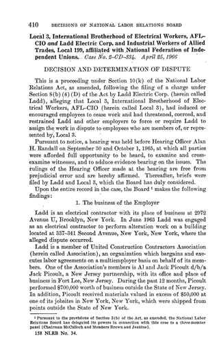 410 DECISIONS OF NATIONAL LABOR RELATIONS BOARD 
Local 3, International Brotherhood of Electrical Workers, AFL-CIO 
and Ladd Electric Corp. and Industrial Workers of Allied 
Trades, Local 199, affiliated with ,National Federation of Inde-pendent 
Unions. .. Case No. 2-CD-331. April 25, 1966 
DECISION AND DETERMINATION OF DISPUTE 
This is a proceeding under Section 10(k) of the National Labor 
Relations Act, as amended, following the filing of a charge under 
Section 8(b) (4) (D) of the Act by Ladd Electric Corp. (herein called 
Ladd), alleging that Local 3, International Brotherhood of Elec-trical 
Workers, AFL-CIO (herein called Local 3), had induced or 
encouraged employees to cease work and had threatened, coerced, and 
restrained Ladd and other employers to force or require Ladd to 
assign the work in dispute to employees who are members of, or repre-sented 
by, Local 3. 
Pursuant to notice, a hearing was held before Hearing Officer Alan 
H. Randall'on September 30 and October 1, 1965, at which all parties 
were afforded full opportunity to be heard, to examine and cross-examine 
witnesses, and to adduce evidence bearing on the issues. The 
rulings of the Hearing Officer made at the hearing are free from 
prejudicial error and are hereby affirmed. Thereafter, briefs were 
filed by Ladd and Local 3, which the Board has duly considered. 
Upon the entire record in the case, the Board i makes the following 
findings : 
1. The business of the Employer 
Ladd is an electrical contractor with its place of business at 2972 
Avenue U, Brooklyn, New York. In June 1965 Ladd was engaged 
as an electrical contractor to perform alteration work on a building 
located at 337-341 Second Avenue, New York, New York, where the 
alleged dispute occurred. 
Ladd is a member of United Construction Contractors Association 
(herein called Association), an organization which bargains and exe-cutes 
labor agreements on a multiemployer basis on behalf of its mem-bers. 
One of the Association's members is Al and Jack Picoult d/b/a 
Jack Picoult, a New Jersey partnership, with its office and place of 
business in Fort Lee, New Jersey. During the past 12 months, Picoult 
performed $700,000 worth of business outside the State of New Jersey. 
In addition, Picoult received materials valued in excess of $50,000 at 
one of its jobsites in New York, New York, which were shipped from 
points outside the State of New York. 
1 Pursuant to the provisions of Section 3 (b) of the Act, as amended, the National Labor 
Relations Board has delegated its powers in connection with this case to a three-member 
panel [Chairman McCulloch and Members Brown and Jenkins]. 
158 NLRB No. 34. 
 