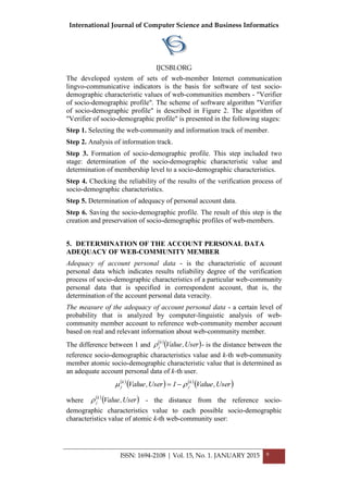 International Journal of Computer Science and Business Informatics
IJCSBI.ORG
ISSN: 1694-2108 | Vol. 15, No. 1. JANUARY 2015 9
The developed system of sets of web-member Internet communication
lingvo-communicative indicators is the basis for software of test socio-
demographic characteristic values of web-communities members - "Verifier
of socio-demographic profile". The scheme of software algorithm "Verifier
of socio-demographic profile" is described in Figure 2. The algorithm of
"Verifier of socio-demographic profile" is presented in the following stages:
Step 1. Selecting the web-community and information track of member.
Step 2. Analysis of information track.
Step 3. Formation of socio-demographic profile. This step included two
stage: determination of the socio-demographic characteristic value and
determination of membership level to a socio-demographic characteristics.
Step 4. Checking the reliability of the results of the verification process of
socio-demographic characteristics.
Step 5. Determination of adequacy of personal account data.
Step 6. Saving the socio-demographic profile. The result of this step is the
creation and preservation of socio-demographic profiles of web-members.
5. DETERMINATION OF THE ACCOUNT PERSONAL DATA
ADEQUACY OF WEB-COMMUNITY MEMBER
Adequacy of account personal data - is the characteristic of account
personal data which indicates results reliability degree of the verification
process of socio-demographic characteristics of a particular web-community
personal data that is specified in correspondent account, that is, the
determination of the account personal data veracity.
The measure of the adequacy of account personal data - a certain level of
probability that is analyzed by computer-linguistic analysis of web-
community member account to reference web-community member account
based on real and relevant information about web-community member.
The difference between 1 and  
 User,Valuek
j - is the distance between the
reference socio-demographic characteristics value and k-th web-community
member atomic socio-demographic characteristic value that is determined as
an adequate account personal data of k-th user.
 
   
 User,Value1User,Value k
j
k
j  
where  
 User,Valuek
j - the distance from the reference socio-
demographic characteristics value to each possible socio-demographic
characteristics value of atomic k-th web-community user:
 