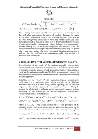International Journal of Computer Science and Business Informatics
IJCSBI.ORG
ISSN: 1694-2108 | Vol. 15, No. 1. JANUARY 2015 10
 
 
   
   
 


k,SDChInd_N
1i
SDCh
i
2
j,ij,i
k
j w*IndInd1User,Value
U,SDChVc,SDCh

where  Vc,SDChVl_N1k  . Moreover,  
   1,0User,Valuek
j  .
This vectoring method consists of the data transformation in the vector form
that will allow determining the extent of similarity between the socio-
demographic characteristic values. The similarity measure value between
the socio-demographic characteristics value and control vector (the value
that is determined in training selection of web-forums members for each set
of socio-demographic characteristic values) indicates a web-community
member identity to a certain socio-demographic characteristic value. The
analysis results vary according to the web-community specificity. To greater
ratio value corresponds the more important linguistic-communicative
indicator for the verification of socio-demographic characteristics in
particular web-community.
6. RELIABILITY OF THE VERIFICATION PROCESS RESULTS
The reliability of the result of the socio-demographic characteristics
verification of web-community member allows to evaluate the effectiveness
of computer-linguistic analysis of web-community member’s content and to
construct the socio-demographic profile of the web-community member for
web-community management and to consider this figure in web-community
moderating process.
Reliability of the results of the socio-demographic characteristics
verification - is a composite index, which depends on the following
parameters: the level of account filling, content topicality, and the relevance
of personal data in the account, the technical correctness of filling the
account, the administrative authority and web-community member activity.
Reliability of the results of the socio-demographic characteristics
verification calculated by the formula:
User
8
User
7
User
6
UAc
5
User
4
Cont
3
UAc
2
UAc
1
AnkRCBkActvkTechCkAdmP
kActlkActlkComplk)RRVer(SDCh


where 821 k,,k,k  – the weight coefficients of each parameter of the
reliability of the verification process results, which are determined by the
member’s communicative behavior and web-community development
scenario, with 1k
i
i  , 0ki  ; UAc
Compl – the level of account filling;
UAc
Actl – the relevance of personal data in the account; Cont
Actl – the level
 