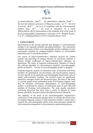 International Journal of Computer Science and Business Informatics
IJCSBI.ORG
ISSN: 1694-2108 | Vol. 15, No. 1. JANUARY 2015 11
of content topicality; User
AdmP – the administrative authority; UAc
TechC –
the level the technical correctness of filling the account; User
Actv – the level
of activity; User
RCB – the level of compliance with the web-community
member rules; User
An – the level of anonymity. As a result,
 1,0)RRVer(SDCh  . Determination of the reliability level of the result of
the socio-demographic characteristics verification: 0,75 < Reliable Result ≤
1; 0, 25 < Ambiguous Result ≤ 0,75; 0 ≤ Simulate Result ≤ 0,25.
7. CONCLUSIONS
Determination of the account personal data adequacy of web-community
member is the important scientific and applied problem. The construction
methods and means of basic socio-demographic profiles validation of web-
communities members by computer-linguistic analysis of web-members
information track is solved this problem.
The system of lingvo-communicative indicators involves the content
creation and processing of training selection of web-forum members is
formed. Weight coefficients of lingvo-communicative indicators are
determined. The matrix of linguistic-communicative indicators is formed.
The software algorithm of web-community members' socio-demographic
profile verification – "Verifier of socio-demographic profile" is designed.
Computer-linguistic analysis of information track of Ukrainian web-forum
members for grammatical, lexical-semantic and lexical-syntactic features
are more specific to one particular socio-demographic characteristic value of
certain web-community members. The research results are significantly
affected by messages context and discussion topics. The basis of this study
is a diverse sample of user information tracks of all thematic chapters, more
than 40 Ukrainian web-forums. Determination of socio-demographic
markers is performed by analysis of information track of more than 640
members of Ukrainian web-communities. The study equally considered
web-forum discussion that arises from a variety of interests of young
persons and adults, men and women with different levels of education.
The reliability of the result of the socio-demographic characteristics
verification of web-community member allows to evaluate the effectiveness
of computer-linguistic analysis of web-community member’s content and to
construct the socio-demographic profile of the web-community member for
web-community management in web-community administrating process.
 