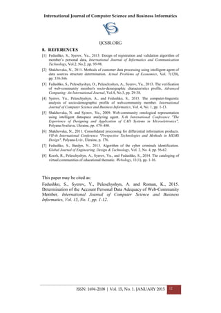 International Journal of Computer Science and Business Informatics
IJCSBI.ORG
ISSN: 1694-2108 | Vol. 15, No. 1. JANUARY 2015 12
8. REFERENCES
[1] Fedushko, S., Syerov, Yu., 2013. Design of registration and validation algorithm of
member’s personal data, International Journal of Informatics and Communication
Technology, Vol.2, No.2, pp. 93-98.
[2] Shakhovska, N., 2011. Methods of customer data processing using intelligent agent of
data sources structure determination. Actual Problems of Economics, Vol. 7(120),
pp. 338-346.
[3] Fedushko, S., Peleschyshyn, O., Peleschyshyn, A., Syerov, Yu., 2013. The verification
of web-community member's socio-demographic characteristics profile, Advanced
Computing: An International Journal, Vol.4, No.3, pp. 29-38.
[4] Syerov, Yu., Peleschyshyn, A., and Fedushko, S., 2013. The computer-linguistic
analysis of socio-demographic profile of web-community member. International
Journal of Computer Science and Business Informatics, Vol. 4, No. 1, pp. 1-13.
[5] Shakhovska, N. and Syerov, Yu., 2009. Web-community ontological representation
using intelligent dataspace analyzing agent. X-th International Conference "The
Experience of Designing and Application of CAD Systems in Microeletronics",
Polyana-Svaliava, Ukraine, pp. 479–480.
[6] Shakhovska, N., 2011. Consolidated processing for differential information products.
VII-th International Conference "Perspective Technologies and Methods in MEMS
Design", Polyana-Lviv, Ukraine, p. 176.
[7] Fedushko, S., Bardyn, N., 2013. Algorithm of the cyber criminals identification.
Global Journal of Engineering, Design & Technology, Vol. 2, No. 4, pp. 56-62.
[8] Korzh, R., Peleschyshyn, A., Syerov, Yu., and Fedushko, S., 2014. The cataloging of
virtual communities of educational thematic. Webology, 11(1), pp. 1-16.
This paper may be cited as:
Fedushko, S., Syerov, Y., Peleschyshyn, A. and Roman, K., 2015.
Determination of the Account Personal Data Adequacy of Web-Community
Member. International Journal of Computer Science and Business
Informatics, Vol. 15, No. 1, pp. 1-12.
 