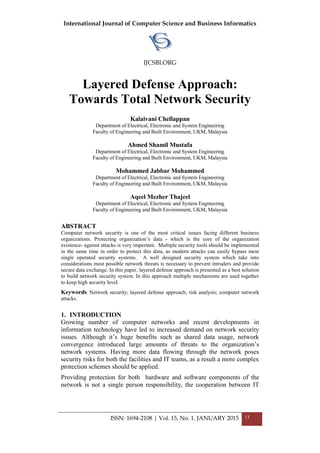 International Journal of Computer Science and Business Informatics
IJCSBI.ORG
ISSN: 1694-2108 | Vol. 15, No. 1. JANUARY 2015 13
Layered Defense Approach:
Towards Total Network Security
Kalaivani Chellappan
Department of Electrical, Electronic and System Engineering
Faculty of Engineering and Built Environment, UKM, Malaysia
Ahmed Shamil Mustafa
Department of Electrical, Electronic and System Engineering
Faculty of Engineering and Built Environment, UKM, Malaysia
Mohammed Jabbar Mohammed
Department of Electrical, Electronic and System Engineering
Faculty of Engineering and Built Environment, UKM, Malaysia
Aqeel Mezher Thajeel
Department of Electrical, Electronic and System Engineering
Faculty of Engineering and Built Environment, UKM, Malaysia
ABSTRACT
Computer network security is one of the most critical issues facing different business
organizations. Protecting organization’s data - which is the core of the organization
existence- against attacks is very important. Multiple security tools should be implemented
in the same time in order to protect this data, as modern attacks can easily bypass most
single operated security systems. A well designed security system which take into
considerations most possible network threats is necessary to prevent intruders and provide
secure data exchange. In this paper, layered defense approach is presented as a best solution
to build network security system. In this approach multiple mechanisms are used together
to keep high security level.
Keywords: Network security; layered defense approach; risk analysis; computer network
attacks.
1. INTRODUCTION
Growing number of computer networks and recent developments in
information technology have led to increased demand on network security
issues. Although it’s huge benefits such as shared data usage, network
convergence introduced large amounts of threats to the organization’s
network systems. Having more data flowing through the network poses
security risks for both the facilities and IT teams, as a result a more complex
protection schemes should be applied.
Providing protection for both hardware and software components of the
network is not a single person responsibility, the cooperation between IT
 