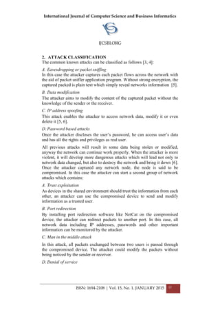 International Journal of Computer Science and Business Informatics
IJCSBI.ORG
ISSN: 1694-2108 | Vol. 15, No. 1. JANUARY 2015 15
2. ATTACK CLASSIFICATION
The common known attacks can be classified as follows [3, 4]:
A. Eavesdropping or packet sniffing
In this case the attacker captures each packet flows across the network with
the aid of packet sniffer application program. Without strong encryption, the
captured packed is plain text which simply reveal networks information [5].
B. Data modification
The attacker aims to modify the content of the captured packet without the
knowledge of the sender or the receiver.
C. IP address spoofing
This attack enables the attacker to access network data, modify it or even
delete it [5, 6].
D. Password based attacks
Once the attacker discloses the user’s password, he can access user’s data
and has all the rights and privileges as real user.
All previous attacks will result in some data being stolen or modified,
anyway the network can continue work properly. When the attacker is more
violent, it will develop more dangerous attacks which will lead not only to
network data changed, but also to destroy the network and bring it down [6].
Once the attacker captured any network node, the node is said to be
compromised. In this case the attacker can start a second group of network
attacks which contains:
A. Trust exploitation
As devices in the shared environment should trust the information from each
other, an attacker can use the compromised device to send and modify
information as a trusted user.
B. Port redirection
By installing port redirection software like NetCat on the compromised
device, the attacker can redirect packets to another port. In this case, all
network data including IP addresses, passwords and other important
information can be monitored by the attacker.
C. Man in the middle attack
In this attack, all packets exchanged between two users is passed through
the compromised device. The attacker could modify the packets without
being noticed by the sender or receiver.
D. Denial of service
 