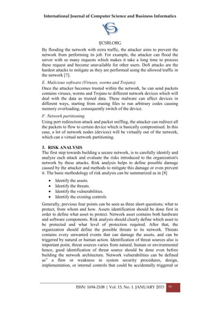 International Journal of Computer Science and Business Informatics
IJCSBI.ORG
ISSN: 1694-2108 | Vol. 15, No. 1. JANUARY 2015 16
By flooding the network with extra traffic, the attacker aims to prevent the
network from performing its job. For example, the attacker can flood the
server with so many requests which makes it take a long time to process
these request and become unavailable for other users. DoS attacks are the
hardest attacks to mitigate as they are performed using the allowed traffic in
the network [7].
E. Malicious software (Viruses, worms and Trojans)
Once the attacker becomes trusted within the network, he can send packets
contains viruses, worms and Trojans to different network devices which will
deal with the data as trusted data. These malware can affect devices in
different ways, starting from erasing files to run arbitrary codes causing
memory overloading, consequently switch of the device.
F. Network partitioning
Using port redirection attack and packet sniffing, the attacker can redirect all
the packets to flow to certain device which is basically compromised. In this
case, a lot of network nodes (devices) will be virtually out of the network,
which can a virtual network partitioning.
3. RISK ANALYSIS
The first step towards building a secure network, is to carefully identify and
analyze each attack and evaluate the risks introduced to the organization's
network by these attacks. Risk analysis helps to define possible damage
caused by the attacker and methods to mitigate this damage or even prevent
it. The basic methodology of risk analysis can be summarized as in [8]
 Identify the assets.
 Identify the threats.
 Identify the vulnerabilities.
 Identify the existing controls
Generally, previous four points can be seen as three short questions; what to
protect, from whom and how. Assets identification should be done first in
order to define what asset to protect. Network asset contains both hardware
and software components. Risk analysis should clearly define which asset to
be protected and what level of protection required. After that, the
organization should define the possible threats to its network. Threats
contains every unwanted events that can damage the assets, and can be
triggered by natural or human action. Identification of threat sources also is
important point, threat sources varies from natural, human or environmental
hence, good identification of threat source should be done even before
building the network architecture. Network vulnerabilities can be defined
as” a flaw or weakness in system security procedures, design,
implementation, or internal controls that could be accidentally triggered or
 