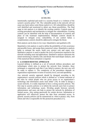 International Journal of Computer Science and Business Informatics
IJCSBI.ORG
ISSN: 1694-2108 | Vol. 15, No. 1. JANUARY 2015 17
intentionally exploited and result in a security breach or a violation of the
system's security policy” [9]. The vulnerable points in the network will not
cause any harm unless some threat exploit to it. All vulnerabilities should be
well identified and monitored to detect any threat possibilities. The final
stage in risk analysis is to identify the existing controls. Controls mean all
existing procedures and mechanisms to mitigate the vulnerabilities. Existing
controls can be identified with the help of documentation of controls and
plans of risk treatment implementation. Multiple controls should be
assigned to mitigate every vulnerability, if one control failed, a
complimentary controls should be addressed to mitigate the threat.
Risk analysis can be done in two ways: Quantitative and qualitative [8].
Quantitative risk analysis is used to define the probability of risk occurrence
and possible losses, and assign them numerical values. Quantitative analysis
helps to estimate the assets, build cost, protect cost and repair cost.
Qualitative analysis is used to predict the level of protection required to the
network including asset and applications. Qualitative analysis represents the
initial monitoring to identify risks and threats that need deeper analysis, and
if the numerical threat estimation is required.
4. LAYERED DEFENSE APPROACH
Layered defense is defined as a set of network defense procedures and
technologies which aims to protect the network from intruders, these
techniques is organized such that if one failed to protect, the next one will
be ready to replace it. The complexity of the procedures depends on
organization requirements in terms of security level, cost and operability.
Any network security approach should be designed according to the
organization’s security policies which is defined as “a formal statement of
the rules by which people who are given access to an organization’s
technology and information assets must abide” [10]. In order to design a
secure network, it is really important to have a strong security policies. The
first step in security policies is to inform the network users how to protect
information and technology assets. Dividing people between network
administrators and users can help to protect the network by definition of
limited access. Also setting passwords for certain devices, information or
application will effectively protect the data from unwanted access. In
general, security policies can be summarized as: what to protect, why, from
whom and who is responsible for this protection procedure [11].
 