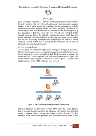 International Journal of Computer Science and Business Informatics
IJCSBI.ORG
ISSN: 1694-2108 | Vol. 15, No. 1. JANUARY 2015 19
good configured perimeter. As firewall is the security guard which controls
the entry points of the network by checking every incoming and outgoing
packet, a set of rules should be predefined by the organization to help
configure the firewall properly. In this case, well configured firewall will be
able to decide what packets to accept and what to discard. According to [12]
two categories of firewalls exist; state-less firewalls and state-full. If the
firewall tested the fate of the packet by examine the packet itself, then it is
called state-less. But if the decision is made not only based on the packet
test but also by looking to the previous accepted packets, then it is called
state-full. As the packet flow is controlled, many harmful effects can be
eliminated keeping the network safe.
B. Core network defense
The basic key for core network protection is the good designed architecture.
DMZ which is network area separating between firewall and the first router
in the network is an important defense tool. DMZ hardware is working as
the second check point for the packets, by fragmenting the packet, DMZ can
detect whether the payload is malicious or not. Figure 3 illustrate the
implementation of the DMZ within the core network.
Intrusion detection and prevention systems IDPS forms the second defense
line in securing the core network. By collecting information from different
network sources, these systems can detect possible threats [13]. For
example, when the attacker performs port redirection attack, most of the
Figure 3: DMZ implementation to protect the core network
 