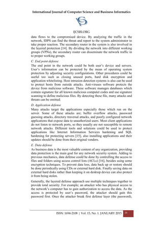 International Journal of Computer Science and Business Informatics
IJCSBI.ORG
ISSN: 1694-2108 | Vol. 15, No. 1. JANUARY 2015 20
data flows to the compromised device. By analyzing the traffic in the
network, IDPS can find the threat and report to the system administrator to
take proper reaction. The secondary router in the system is also involved in
the layered protection [14]. By dividing the network into different working
groups (VPNs), the secondary router can disseminate the network traffic in
to proper working groups.
C. End point defense
The end point in the network could be both user’s device and servers.
User’s information can be protected by the mean of operating system
protection by adjusting security configurations. Other procedures could be
useful too such as closing unused ports, hard disk encryption and
application whitelisting. Host intrusion detection systems is also can be used
to protect hosts from outside attacks. Anti-viruses software protects the
device from malicious software. These software manages databases which
contain signature for all known malicious computer codes and use signature
scanning to define malicious files. By detecting these file, many attacks and
threats can be omitted.
D. Application defense
Many attacks target the applications especially those which run on the
server. Some of these attacks are; buffer overflow attacks, password
guessing attacks, directory traversal attacks, and poorly configured network
applications that expose data to unauthorized users. Most client applications
do not listen to network ports, so they usually are not susceptible to remote
network attacks. Different tools and solutions could be used to protect
applications like Internet Information Services hardening and SQL
hardening for protecting servers [15], also installing applications and their
updates should be done from their original vendors.
E. Data defense
As business data is the most valuable content of any organization, providing
data protection is the main goal for any network security system. Adding to
previous mechanics, data defense could be done by controlling the access to
files and folders using access control lists (ACLs) [16], besides using some
encryption techniques. To prevent data loss, data back up or restore should
be done periodically using CDs or external hard disk. Finally saving data on
external hard disks rather than keeping it on desktop device can also protect
it from being stolen.
Generally, the layered defense approach use multiple techniques together to
provide total security. For example; an attacker who has physical access to
the network’s computer has to gain authorization to access the data. As the
access is protected by user’s password, the attacker should gain this
password first. Once the attacker break first defense layer (the password),
 