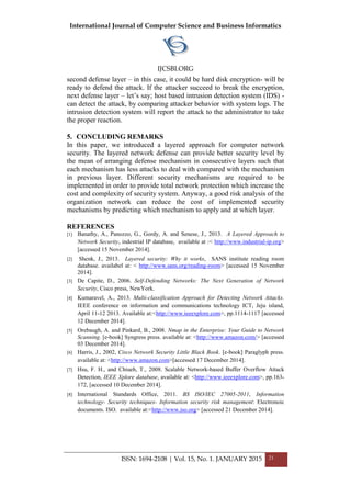 International Journal of Computer Science and Business Informatics
IJCSBI.ORG
ISSN: 1694-2108 | Vol. 15, No. 1. JANUARY 2015 21
second defense layer – in this case, it could be hard disk encryption- will be
ready to defend the attack. If the attacker succeed to break the encryption,
next defense layer – let’s say; host based intrusion detection system (IDS) -
can detect the attack, by comparing attacker behavior with system logs. The
intrusion detection system will report the attack to the administrator to take
the proper reaction.
5. CONCLUDING REMARKS
In this paper, we introduced a layered approach for computer network
security. The layered network defense can provide better security level by
the mean of arranging defense mechanism in consecutive layers such that
each mechanism has less attacks to deal with compared with the mechanism
in previous layer. Different security mechanisms are required to be
implemented in order to provide total network protection which increase the
cost and complexity of security system. Anyway, a good risk analysis of the
organization network can reduce the cost of implemented security
mechanisms by predicting which mechanism to apply and at which layer.
REFERENCES
[1] Banathy, A., Panozzo, G., Gordy, A. and Senese, J., 2013. A Layered Approach to
Network Security, indestrial IP database, available at :< http://www.industrial-ip.org>
[accessed 15 November 2014].
[2] Shenk, J., 2013. Layered security: Why it works, SANS institute reading room
database. availabel at: < http://www.sans.org/reading-room> [accessed 15 November
2014].
[3] De Capite, D., 2006. Self-Defending Networks: The Next Generation of Network
Security, Cisco press, NewYork.
[4] Kumaravel, A., 2013. Multi-classification Approach for Detecting Network Attacks.
IEEE conference on information and communications technology ICT, Jeju island,
April 11-12 2013. Available at:<http://www.ieeexplore.com>, pp.1114-1117 [accessed
12 December 2014].
[5] Orebaugh, A. and Pinkard, B., 2008. Nmap in the Enterprise: Your Guide to Network
Scanning. [e-book] Syngress press. available at: <http://www.amazon.com/> [accessed
03 December 2014].
[6] Harris, J., 2002, Cisco Network Security Little Black Book. [e-book] Paraglyph press.
available at: <http://www.amazon.com>[accessed 17 December 2014].
[7] Hsu, F. H., and Chiueh, T., 2008. Scalable Network-based Buffer Overflow Attack
Detection, IEEE Xplore database, available at: <http://www.ieeexplore.com>, pp.163-
172, [accessed 10 December 2014].
[8] International Standards Office, 2011. BS ISO/IEC 27005-2011, Information
technology- Security techniques- Information security risk management: Electronoic
documents. ISO. available at:<http://www.iso.org> [accessed 21 December 2014].
 