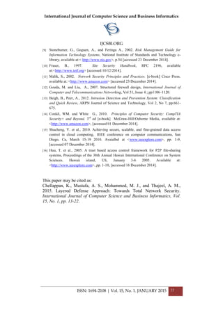International Journal of Computer Science and Business Informatics
IJCSBI.ORG
ISSN: 1694-2108 | Vol. 15, No. 1. JANUARY 2015 22
[9] Stonebumer, G., Goguen, A., and Feringa A., 2002. Risk Management Guide for
Information Technology Systems, National Institute of Standards and Technology e-
library, available at:< http://www.nis.gov>, p.54 [accessed 23 December 2014].
[10] Fraser, B., 1997. Site Security Handbook, RFC 2196, available
at:<http://www.ietf.org> [accessed 10/12/2014].
[11] Malik, S., 2002. Network Security Principles and Practices. [e-book] Cisco Press.
available at: <http://www.amazon.com> [accessed 23 December 2014].
[12] Gouda, M. and Liu, A., 2007. Structured firewall design, International Journal of
Computer and Telecommunications Networking, Vol 51, Issue 4 ; pp1106–1120.
[13] Beigh, B., Peer, A., 2012. Intrusion Detection and Prevention System: Classification
and Quick Review, ARPN Journal of Science and Technology, Vol 2, No 7, pp.661-
675.
[14] Conkil, WM. and White G., 2010. Principles of Computer Security: CompTIA
Security+ and Beyond. 3rd
ed [e-book] McGraw-Hill/Osborne Media, available at:
<http://www.amazon.com>, [accessed 01 December 2014].
[15] Shucheng, Y. et al., 2010. Achieving secure, scalable, and fine-grained data access
control in cloud computing, IEEE conference on computer communications, San
Diego, Ca, March 15-19 2010. Avaialbel at <www.ieeexplore.com>, pp. 1-9,
[accessed 07 December 2014].
[16] Huu, T. et al., 2005. A trust based access control framework for P2P file-sharing
systems, Proceedings of the 38th Annual Hawaii International Conference on System
Sciences. Hawaii island, US, January 3-6 2005. Available at:
<http://www.ieeexplore.com>, pp. 1-10, [accessed 16 December 2014].
This paper may be cited as:
Chellappan, K., Mustafa, A. S., Mohammed, M. J., and Thajeel, A. M.,
2015. Layered Defense Approach: Towards Total Network Security.
International Journal of Computer Science and Business Informatics, Vol.
15, No. 1, pp. 13-22.
 