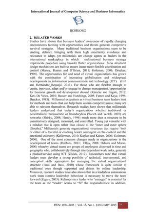 International Journal of Computer Science and Business Informatics
IJCSBI.ORG
ISSN: 1694-2108 | Vol. 15, No. 1. JANUARY 2015 24
2. RELATED WORKS
Studies have shown that business leaders’ awareness of rapidly changing
environments teeming with opportunities and threats generate competitive
survival strategies. Many traditional business organizations seem to be
eroding, defunct, bringing with them high uncertainty avoidance and
resistance to adapt, yet millennials are change agents as leaders in the
international marketplace in which multinational business strategy
implements procedure using broader flatter organizations. New structural
design mechanisms are built to ensure leaner more flexible coordination and
control (Maney, Hamm and O’Brien, 2011; Goleman, 2006; Drucker,
1996). The opportunities for and need of virtual organizations has grown
with the combination of increasing globalisation and widespread
developments in information communication and technology (ICT) (Hill
and Hernandez_Requejo, 2011). For those who are flexible enough to
create, innovate, adapt and/or engage in change management, opportunities
for business growth and development abound (Kinicke and Fugate, 2012;
Kets De Vries, 2010; Beaver and Hutchings, 2005; Farren and Kaye, 1996;
Drucker, 1985). Millennial executives as virtual business team leaders look
for methods and tools that can help them sustain competitiveness; many are
able to reinvent themselves. Research studies have shown that millennials
leaders understand that today’s organizations whether traditional or
decentralized, bureaucratic or boundaryless (Welch and Welch, 2007) are
networks (Shirky, 2008; Handy, 1996) much more than a structure to be
quantitatively designed, measured, and controlled. Young yet versatile with
a mindset that is open rather than closed to the “inner and outer sphere
(Goethe),” Millennials generate organizational structures that require both
or either of a forceful or enabling leader contingent on the context and the
emotional economy (Kellerman, 2010; Kaplan and Kaiser, 2006; Goleman,
2006). One of the most common changes made in organizations is the
development of teams (Robbins, 2011; Elloy, 2008; Osburn and Moran,
2000) whereby virtual teams are groups of employees dispersed in time and
geography who, collaboratively through interdependent work tasks, generate
a product/service using ICT (Zivick, 2012). Researchers note that virtual
leaders must develop a strong portfolio of technical, interpersonal, and
conceptual skills appropriate for managing the virtual organizational
structure (Bass and Bass, 2010) whose framework is quite similar to
traditional ones though supported and driven by online leadership.
Moreover, research studies have also shown that in a leaderless autonomous
work team context leadership behaviour is necessary to move the team
forward (Zigurs, 2003). Reliance on a leader who “emerges” is essential for
the team as the “leader” seems to “fit” the responsibilities: in addition,
 
