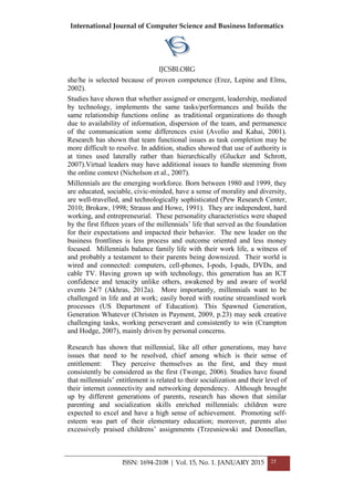International Journal of Computer Science and Business Informatics
IJCSBI.ORG
ISSN: 1694-2108 | Vol. 15, No. 1. JANUARY 2015 25
she/he is selected because of proven competence (Erez, Lepine and Elms,
2002).
Studies have shown that whether assigned or emergent, leadership, mediated
by technology, implements the same tasks/performances and builds the
same relationship functions online as traditional organizations do though
due to availability of information, dispersion of the team, and permanence
of the communication some differences exist (Avolio and Kahai, 2001).
Research has shown that team functional issues as task completion may be
more difficult to resolve. In addition, studies showed that use of authority is
at times used laterally rather than hierarchically (Glucker and Schrott,
2007).Virtual leaders may have additional issues to handle stemming from
the online context (Nicholson et al., 2007).
Millennials are the emerging workforce. Born between 1980 and 1999, they
are educated, sociable, civic-minded, have a sense of morality and diversity,
are well-travelled, and technologically sophisticated (Pew Research Center,
2010; Brokaw, 1998; Strauss and Howe, 1991). They are independent, hard
working, and entrepreneurial. These personality characteristics were shaped
by the first fifteen years of the millennials’ life that served as the foundation
for their expectations and impacted their behavior. The new leader on the
business frontlines is less process and outcome oriented and less money
focused. Millennials balance family life with their work life, a witness of
and probably a testament to their parents being downsized. Their world is
wired and connected: computers, cell-phones, I-pods, I-pads, DVDs, and
cable TV. Having grown up with technology, this generation has an ICT
confidence and tenacity unlike others, awakened by and aware of world
events 24/7 (Akhras, 2012a). More importantly, millennials want to be
challenged in life and at work; easily bored with routine streamlined work
processes (US Department of Education). This Spawned Generation,
Generation Whatever (Christen in Payment, 2009, p.23) may seek creative
challenging tasks, working perseverant and consistently to win (Crampton
and Hodge, 2007), mainly driven by personal concerns.
Research has shown that millennial, like all other generations, may have
issues that need to be resolved, chief among which is their sense of
entitlement: They perceive themselves as the first, and they must
consistently be considered as the first (Twenge, 2006). Studies have found
that millennials’ entitlement is related to their socialization and their level of
their internet connectivity and networking dependency. Although brought
up by different generations of parents, research has shown that similar
parenting and socialization skills enriched millennials: children were
expected to excel and have a high sense of achievement. Promoting self-
esteem was part of their elementary education; moreover, parents also
excessively praised childrens’ assignments (Trzesniewski and Donnellan,
 