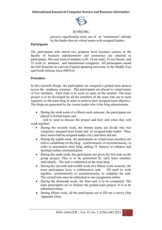 International Journal of Computer Science and Business Informatics
IJCSBI.ORG
ISSN: 1694-2108 | Vol. 15, No. 1. JANUARY 2015 27
perceive significantly more use of an “entitlement” attitude
by the leader than do virtual teams with assigned leaders.
Participants
The participants who attend two graduate level business courses at the
faculty of business administration and economics are selected as
participants. The sum total of students is 60: 34 are male; 26 are female; and
31 work in domestic and international companies. All participants attend
the Fall Semester at a private English speaking university in the Middle East
and North African Area (MENA).
Procedure
In this research design, the participants are assigned a graded team project
across the academic semester. The participants are placed in virtual teams
of five members. Each team is to work on tasks on the internet. The team
project is to be developed by all the members of the team who are to meet
regularly on the team blog in order to achieve their assigned team objective.
The blogs are generated by the course leader who is the blog administrator.
 During the sixth week of a fifteen week semester, the participants are
placed in formal teams and
told to meet to discuss the project and how and when they will
work together.
 During the seventh week, the formal teams are divide into two
categories: assigned team leader and no assigned team leader. Thus,
three teams had an assigned leader (AL) and three did not.
 During the eighth week, the participants as virtual team members are
told to collaborate on the blog, synchronously or asynchronously, in
order to personalize their blog, adding IT features to enhance and
facilitate online communication.
 During the ninth week, the participants are given the first task on the
group project. This is to be performed by each team member,
individually. The task is submitted on the team blog.
 During the eleventh and twelfth week of a fifteen week semester, the
team participants have a collaborative task. All need to work
together, synchronously or asynchronously, to complete the task.
The second task must be submitted as one assignment online.
 During the thirteenth week, the final task is to be completed. The
team participants are to finalize the graded team project. It is to be
submitted online.
 During fifteen week, all the participants are to fill out a survey (See
Appendix One).
 