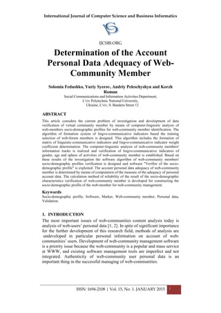 International Journal of Computer Science and Business Informatics
IJCSBI.ORG
ISSN: 1694-2108 | Vol. 15, No. 1. JANUARY 2015 1
Determination of the Account
Personal Data Adequacy of Web-
Community Member
Solomia Fedushko, Yuriy Syerov, Andriy Peleschyshyn and Korzh
Roman
Social Communications and Information Activities Department,
L'viv Polytechnic National University,
Ukraine, L'viv, S. Bandera Street 12
ABSTRACT
This article considers the current problem of investigation and development of data
verification of virtual community member by means of computer-linguistic analysis of
web-members socio-demographic profiles for web-community member identification. The
algorithm of formation system of lingvo-communicative indicators based the training
selection of web-forum members is designed. This algorithm includes the formation of
matrix of linguistic-communicative indicators and lingvo-communicative indicator weight
coefficient determination. The computer-linguistic analysis of web-community members'
information tracks is realized and verification of lingvo-communicative indicators of
gender, age and sphere of activities of web-community member is established. Based on
these results of the investigation the software algorithm of web-community members'
socio-demographic profiles verification is designed and software "Verifier of the socio-
demographic profile" is exploited. The account personal data adequacy of web-community
member is determined by means of computation of the measure of the adequacy of personal
account data. The calculation method of reliability of the result of the socio-demographic
characteristics verification of web-community member is developed for constructing the
socio-demographic profile of the web-member for web-community management.
Keywords
Socio-demographic profile, Software, Marker, Web-community member, Personal data,
Validation.
1. INTRODUCTION
The most important issues of web-communities content analysis today is
analysis of web-users’ personal data [1, 2]. In spite of significant importance
for the further development of this research field, methods of analysis are
undeveloped in particular personal information on account of web-
communities’ users. Development of web-community management software
is a priority issue because the web-community is a popular and mass service
at WWW, and existing software management tools are imperfect and not
integrated. Authenticity of web-community user personal data is an
important thing in the successful managing of web-communities.
 