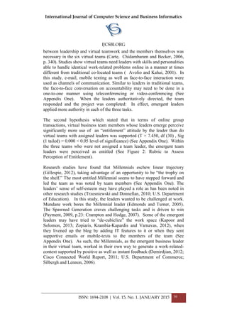 International Journal of Computer Science and Business Informatics
IJCSBI.ORG
ISSN: 1694-2108 | Vol. 15, No. 1. JANUARY 2015 30
between leadership and virtual teamwork and the members themselves was
necessary in the six virtual teams (Carte, Chidambaram and Becker, 2006,
p. 340). Studies show virtual teams need leaders with skills and personalities
able to handle identical work-related problems online in a manner at times
different from traditional co-located teams ( Avolio and Kahai, 2001). In
this study, e-mail, mobile texting as well as face-to-face interaction were
used as channels of communication. Similar to leaders in traditional teams,
the face-to-face conversation on accountability may need to be done in a
one-to-one manner using teleconferencing or video-conferencing (See
Appendix One). When the leaders authoritatively directed, the team
responded and the project was completed: In effect, emergent leaders
applied more authority in each of the three tasks.
The second hypothesis which stated that in terms of online group
transactions, virtual business team members whose leaders emerge perceive
significantly more use of an “entitlement” attitude by the leader than do
virtual teams with assigned leaders was supported (T = 7.450, df (30) , Sig
(1 tailed) = 0.000 < 0.05 level of significance) (See Appendix One). Within
the three teams who were not assigned a team leader, the emergent team
leaders were perceived as entitled (See Figure 2: Rubric to Assess
Perception of Entitlement).
Research studies have found that Millennials eschew linear trajectory
(Gillespie, 2012), taking advantage of an opportunity to be “the trophy on
the shelf.” The most entitled Millennial seems to have stepped forward and
led the team as was noted by team members (See Appendix One). The
leaders’ sense of self-esteem may have played a role as has been noted in
other research studies (Trzesniewski and Donnellan, 2010; U.S. Department
of Education). In this study, the leaders wanted to be challenged at work.
Mundane work bores the Millennial leader (Edmonds and Turner, 2005).
The Spawned Generation craves challenging tasks and is driven to win
(Payment, 2009, p.23: Crampton and Hodge, 2007). Some of the emergent
leaders may have tried to “de-cubiclize” the work space (Kapoor and
Solomon, 2013; Zopiaris, Krambia-Kapardis and Varnavas, 2012), when
they livened up the blog by adding IT features to it or when they sent
supportive emails or mobile-texts to the members of the team (See
Appendix One). As such, the Millennials, as the emergent business leader
in their virtual team, worked in their own way to generate a work-related-
context supported by positive as well as instant feedback (Demirdjian, 2012;
Cisco Connected World Report, 2011; U.S. Department of Commerce;
Silbergh and Lennon, 2006).
 