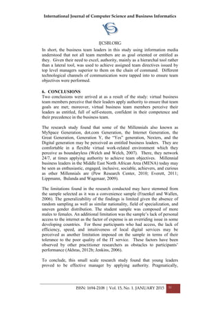 International Journal of Computer Science and Business Informatics
IJCSBI.ORG
ISSN: 1694-2108 | Vol. 15, No. 1. JANUARY 2015 31
In short, the business team leaders in this study using information media
understood that not all team members are as goal oriented or entitled as
they. Given their need to excel, authority, mainly as a hierarchal tool rather
than a lateral tool, was used to achieve assigned team directives issued by
top level managers superior to them on the chain of command. Different
technological channels of communication were tapped into to ensure team
objectives were performed.
6. CONCLUSIONS
Two conclusions were arrived at as a result of the study: virtual business
team members perceive that their leaders apply authority to ensure that team
goals are met; moreover, virtual business team members perceive their
leaders as entitled, full of self-esteem, confident in their competence and
their precedence in the business team.
The research study found that some of the Millennials also known as
MySpace Generation, dot.com Generation, the Internet Generation, the
Great Generation, Generation Y, the “Yes” generation, Nexters, and the
Digital generation may be perceived as entitled business leaders. They are
comfortable in a flexible virtual work-related environment which they
perceive as boundaryless (Welch and Welch, 2007). There, they network
24/7, at times applying authority to achieve team objectives. Millennial
business leaders in the Middle East North African Area (MENA) today may
be seen as enthusiastic, engaged, inclusive, sociable, achievers, and curious
as other Millennials are (Pew Research Center, 2010; Everett, 2011;
Lippmann, Bulanda and Wagenaar, 2009).
The limitations found in the research conducted may have stemmed from
the sample selected as it was a convenience sample (Fraenkel and Wallen,
2006). The generalizability of the findings is limited given the absence of
random sampling as well as similar nationality, field of specialization, and
uneven gender distribution. The student sample was composed of more
males to females. An additional limitation was the sample’s lack of personal
access to the internet as the factor of expense is an overriding issue in some
developing countries. For those participants who had access, the lack of
efficiency, speed, and intuitiveness of local digital services may be
perceived as another limitation imposed on the sample in terms of their
tolerance to the poor quality of the IT service. These factors have been
observed by other practitioner researchers as obstacles to participants’
performance (Akhras, 2012b; Jenkins, 2006).
To conclude, this small scale research study found that young leaders
proved to be effective manager by applying authority. Pragmatically,
 