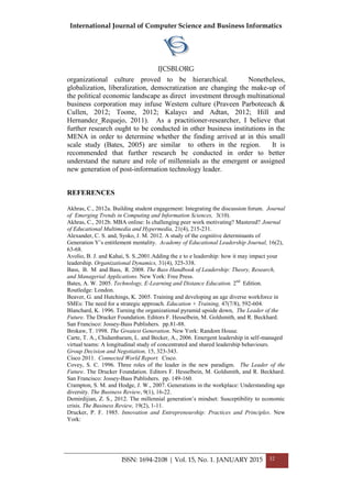 International Journal of Computer Science and Business Informatics
IJCSBI.ORG
ISSN: 1694-2108 | Vol. 15, No. 1. JANUARY 2015 32
organizational culture proved to be hierarchical. Nonetheless,
globalization, liberalization, democratization are changing the make-up of
the political economic landscape as direct investment through multinational
business corporation may infuse Western culture (Praveen Parboteeach &
Cullen, 2012; Toone, 2012; Kalaycı and Adtan, 2012; Hill and
Hernandez_Requejo, 2011). As a practitioner-researcher, I believe that
further research ought to be conducted in other business institutions in the
MENA in order to determine whether the finding arrived at in this small
scale study (Bates, 2005) are similar to others in the region. It is
recommended that further research be conducted in order to better
understand the nature and role of millennials as the emergent or assigned
new generation of post-information technology leader.
REFERENCES
Akhras, C., 2012a. Building student engagement: Integrating the discussion forum. Journal
of Emerging Trends in Computing and Information Sciences, 3(10).
Akhras, C., 2012b. MBA online: Is challenging peer work motivating? Mastered? Journal
of Educational Multimedia and Hypermedia, 21(4), 215-231.
Alexander, C. S. and, Sysko, J. M. 2012. A study of the cognitive determinants of
Generation Y’s entitlement mentality. Academy of Educational Leadership Journal, 16(2),
63-68.
Avolio, B. J. and Kahai, S. S.,2001.Adding the e to e leadership: how it may impact your
leadership. Organizational Dynamics, 31(4), 325-338.
Bass, B. M and Bass, R. 2008. The Bass Handbook of Leadership: Theory, Research,
and Managerial Applications. New York: Free Press.
Bates, A. W. 2005. Technology, E-Learning and Distance Education. 2nd
Edition.
Routledge: London.
Beaver, G. and Hutchings, K. 2005. Training and developing an age diverse workforce in
SMEs: The need for a strategic approach. Education + Training, 47(7/8), 592-604.
Blanchard, K. 1996. Turning the organizational pyramid upside down, The Leader of the
Future. The Drucker Foundation. Editors F. Hesselbein, M. Goldsmith, and R. Beckhard.
San Francisco: Jossey-Bass Publishers. pp.81-88.
Brokaw, T. 1998. The Greatest Generation. New York: Random House.
Carte, T. A., Chidambaram, L. and Becker, A., 2006. Emergent leadership in self-managed
virtual teams: A longitudinal study of concentrated and shared leadership behaviours.
Group Decision and Negotiation, 15, 323-343.
Cisco 2011. Connected World Report. Cisco.
Covey, S. C. 1996. Three roles of the leader in the new paradigm. The Leader of the
Future. The Drucker Foundation. Editors F. Hesselbein, M. Goldsmith, and R. Beckhard.
San Francisco: Jossey-Bass Publishers. pp. 149-160.
Crampton, S. M. and Hodge, J. W., 2007. Generations in the workplace: Understanding age
diversity. The Business Review, 9(1), 16-22.
Demirdijian, Z. S., 2012. The millennial generation’s mindset: Susceptibility to economic
crisis. The Business Review, 19(2), 1-11.
Drucker, P. F. 1985. Innovation and Entrepreneurship: Practices and Principles. New
York:
 