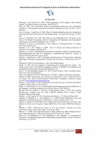 International Journal of Computer Science and Business Informatics
IJCSBI.ORG
ISSN: 1694-2108 | Vol. 15, No. 1. JANUARY 2015 33
Edmunds, J. and Turner, B. S. 2005. Global generations: social change in the twentieth
century. The British Journal of Sociology, 56(4), 559-577.
Elloy, D. 2008. The relationship between self-leadership behaviours and organization
variables in a self-manged work team environment. Management Research News, 31(11),
801-810.
Erez, A. Lepine, J. and Elms, H. 2002. Effects of rotated leadership and peer evaluation on
the functioning and effectiveness of self-managed teams. Personnel Psychology, 55, 932-
947.
Farren, C. and Kaye, B.L. 1996. New skills for new leadership roles. The Leader of the
Future. The Drucker Foundation. Editors F. Hesselbein, M. Goldsmith, and R. Beckhard.
San Francisco: Jossey-Bass Publishers. pp. 175-188.
Ferrell, O. C., Hirt, G. A. and Ferrell. L. 2012. Business: A Changing World. 8th
edition.
New York: McGraw Hill
Fraenkel, J. R. and Wallen, A. 2006. How To Design and Evaluate Research in
Education. 6th
ed. Boston: McGraw Hill.
Gleeson, P. B. 2007. Understanding generational competence related to professionalism:
Misunderstandings that lead to a perception of unprofessional behaviour. Journal of
Physical Therapy Education, 21(3), 23-28.
Glucker, J. and Schrott, G., 2007. Leadership and Performance in Virtual Teams: Exploring
brokerage in electronic communication. International Journal of e-Collaboration, 3(3), 31-
52.
Goleman, D. 2006. Social Intelligence. New York: Bantam Books.
Handy, C. 1996. The new language of organizing and its implications for leaders. The
Leader of the Future. The Drucker Foundation. Editors F. Hesselbein, M. Goldsmith, and
R. Beckhard. San Francisco: Jossey-Bass Publishers.3-10.
Hill, C. H. and Hernandez-Requejo, W. 2012. Global Business Today. Seventh Edition.
New York: Mc Graw Hill Irwin.
Howe, N. and Straus, W. 2007. Millenials Go to College. Virginia: LifeCourse Associates.
Jenkins, H. 2006. Confronting the challenges of participatory culture: Education for the
21st
century. The John D. And Catherine T. Mac Arthur Foundation. Retrieved August
28, 2012. http://digitallearning.macfound.org.
Kalaycı, C. and Adtan, S. 2012. Democracy and trade: the case of OECD and MENA
countries. TISK Academy. 7(13), 198-219.
Kapor, C. and Solomon, N. 2011. Understanding and managing generational differences in
the workplace. Worldwide Hospitality and Tourism Themes, 3(4), 308-318.
Kets De Vries, M., Guillen, L., Korotovv, K. and Florent-Treacy, E. 2010. The Coaching
Kaleidoscope : Insights from the Inside. INSEAD Business Press. London, United
Kingdom: Palgrave Macmillan.
Kinicke, A. and Fugate, M. 2012. Organizational Behavior. 5th
edition. McGraw Hill
Lippman, S., Bulanda, R. E., and Wagenaar, T. C. 2009. Student entitlement: Issues and
strategies for confronting classroom and beyond. College Teaching, 57(4), 1-12.
Maney, K., Hamm, S., and O’Brien. 2011. Making the World Work Better: The Ideas That
Shaped a Century and a Company. Upper Saddle River, New Jersey: IBM Press Pearson-
plc
Marston, C. 2007. Motivating the what’s in it for me workforce.: Manage across the
generational divide and increase profits. New Jersey: Wiley.
Martin, C. A. 2005. From high maintenance to high productivity: What managers need to
know about Generation Y. Industrial and Commercial Training, 37, 39-44.
Myers, K., and Sadaghiani, K. 2010. Millennials in the workplace: A communication
perspective on millenials organizational relationships and performance. Journal of Business
Psychology, 25, 225-238.
 