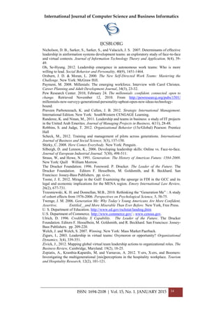 International Journal of Computer Science and Business Informatics
IJCSBI.ORG
ISSN: 1694-2108 | Vol. 15, No. 1. JANUARY 2015 34
Nicholson, D. B., Sarker, S., Sarker, S., and Valacich, J. S. 2007. Determinants of effective
leadership in ainformation systems development teams: an exploratory study of face-to-face
and virtual contexts. Journal of Information Technology Theory and Application, 8(4), 39-
49.
Oh, Se-Hyung. 2012. Leadership emergence in autonomous work teams: Who is more
willing to lead. Social Behavior and Personality, 40(9), 1451-1464.
Orsburn, J. D. & Moran, L. 2000. The New Self-Directed Work Teams: Mastering the
Challenge. New York: McGraw Hill.
Payment, M. 2008. Millenials: The emerging workforce. Interview with Carol Christen.
Career Planning and Adult Development Journal, 34(3), 23-32.
Pew Research Center. 2010, February 24. The millennials :confident. connected. open to
change. Retrieved November 12, 2010. From http://pewresearcg.org/pubs/1501/
millennials-new-surveyy-generational-personality-upbeat-open-new-ideas-technology-
bound.
Praveen Parboteeeach, K. and Cullen, J. B. 2012. Strategic International Management.
International Edition. New York: SouthWestern CENGAGE Learning.
Randeree, K. and Ninan, M., 2011. Leadership and teams in business: a study of IT projects
in the United Arab Emerites. Journal of Managing Projects in Business, 4(11), 28-48.
Robbins, S. and Judge, T. 2012. Organizational Behavior (15e/Global) Pearson: Prentice
Hall
Scheck, M., 2012. Training and management of pilots across generations. International
Journal of Business and Social Science, 3(3), 137-150.
Shirky, C. 2008. Here Comes Everybody. New York: Penguin.
Silbergh, D. and Lennon, K., 2006. Developing leadership skills: Online vs. Face-to-face.
Journal of European Industrial Journal. 7(30), 498-511.
Straus, W, and Howe, N. 1991. Generation: The History of Americas Future. 1584-2069.
New York: Quill William Morrow.
The Drucker Foundation. 1996. Foreword. P. Drucker. The Leader of the Future. The
Drucker Foundation. Editors F. Hesselbein, M. Goldsmith, and R. Beckhard. San
Francisco: Jossey-Bass Publishers. pp. xi-xv.
Toone, J. E. 2012. Mirage in the Gulf: Examining the upsurge in FDI in the GCC and its
legal and economic implications for the MENA region. Emory International Law Review,
26(2), 677-731.
Trzesniewski, K. H. and Donnellan, M.B., 2010. Rethinking the “Generation Me” : A study
of cohort effects from 1976-2006. Perspectives on Psychological Science, 5, 58-75.
Twenge, J. M. 2006. Generation Me: Why Today’s Young Americans Are More Confident,
Assertive, Entitled__and More Miserable Than Ever Before. New York, Free Press.
U. S. Department of Education. http://www.ed.gov/rschstat/landing.jhtm
U.S. Department of Commerce. http://www.commerce.gov/ ; www.census.gov.
Ulrich, D. 1996. Credibility X Capability. The Leader of the Future. The Drucker
Foundation. Editors F. Hesselbein, M. Goldsmith, and R. Beckhard. San Francisco: Jossey-
Bass Publishers. pp. 209-220.
Welch, J. and Welch, S. 2007. Winning. New York: Mass Market Paerback.
Zigurs, I., 2003. Leadership in virtual teams: Oxymoron or opportunity? Organizational
Dynamics, 3(4), 339-351.
Zivick, J., 2012. Mapping global virtual team leadership actions to organizational roles. The
Business Review, Cambridge, Maryland. 19(2), 18-25.
Zopiatis, A., Krambia-Kapardis, M, and Varnavas, A. 2012. Y-ers, X-ers, and Boomers:
Investigating the multigenerational [mis]perceptions in the hospitality workplace. Tourism
and Hospitality Research, 12(2), 101-121.
 