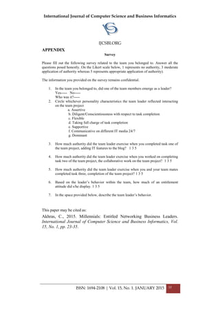 International Journal of Computer Science and Business Informatics
IJCSBI.ORG
ISSN: 1694-2108 | Vol. 15, No. 1. JANUARY 2015 35
APPENDIX
Survey
Please fill out the following survey related to the team you belonged to. Answer all the
questions posed honestly. On the Likert scale below, 1 represents no authority, 3 moderate
application of authority whereas 5 represents appropriate application of authority).
The information you provided on the survey remains confidential.
1. In the team you belonged to, did one of the team members emerge as a leader?
Yes----- No-----
Who was it?-----
2. Circle whichever personality characteristics the team leader reflected interacting
on the team project
a. Assertive
b. Diligent/Conscientiousness with respect to task completion
c. Flexible
d. Taking full charge of task completion
e. Supportive
f. Communicative on different IT media 24/7
g. Dominant
3. How much authority did the team leader exercise when you completed task one of
the team project, adding IT features to the blog? 1 3 5
4. How much authority did the team leader exercise when you worked on completing
task two of the team project, the collaborative work on the team project? 1 3 5
5. How much authority did the team leader exercise when you and your team mates
completed task three, completion of the team project? 1 3 5
6. Based on the leader’s behavior within the team, how much of an entitlement
attitude did s/he display. 1 3 5
7. In the space provided below, describe the team leader’s behavior.
This paper may be cited as:
Akhras, C., 2015. Millennials: Entitled Networking Business Leaders.
International Journal of Computer Science and Business Informatics, Vol.
15, No. 1, pp. 23-35.
 