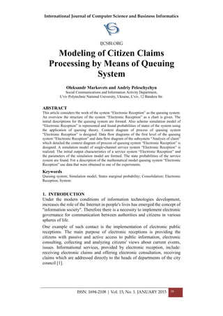 International Journal of Computer Science and Business Informatics
IJCSBI.ORG
ISSN: 1694-2108 | Vol. 15, No. 1. JANUARY 2015 36
Modeling of Citizen Claims
Processing by Means of Queuing
System
Oleksandr Markovets and Andriy Peleschychyn
Social Communications and Information Activity Department,
L'viv Polytechnic National University, Ukraine, L'viv, 12 Bandera Str.
ABSTRACT
This article considers the work of the system “Electronic Reception” as the queuing system.
An overview the structure of the system “Electronic Reception” as a chart is given. The
initial descriptions for the queuing system are formed. Also scheme simulation model of
“Electronic Reception” is represented and found probabilities of states of the system using
the application of queuing theory. Context diagram of process of queuing system
“Electronic Reception” is designed. Data flow diagrams of the first level of the queuing
system “Electronic Reception” and data flow diagram of the subsystem “Analysis of claim”
which detailed the context diagram of process of queuing system “Electronic Reception” is
designed. A simulation model of single-channel service system “Electronic Reception” is
realized. The initial output characteristics of a service system “Electronic Reception” and
the parameters of the simulation model are formed. The state probabilities of the service
system are found. For a description of the mathematical model queuing system “Electronic
Reception” use data that were obtained in one of the experiments.
Keywords
Queuing system; Simulation model; States marginal probability; Consolidation; Electronic
Reception; System.
1. INTRODUCTION
Under the modern conditions of information technologies development,
increases the role of the Internet in people's lives has emerged the concept of
"information society". Therefore there is a necessity to implement electronic
governance for communication between authorities and citizens in various
spheres of life.
One example of such contact is the implementation of electronic public
receptions. The main purpose of electronic receptions is providing the
citizens with passive and active access to public information, electronic
consulting, collecting and analyzing citizens' views about current events,
issues. Informational services, provided by electronic reception, include:
receiving electronic claims and offering electronic consultation, receiving
claims which are addressed directly to the heads of departments of the city
council [1].
 