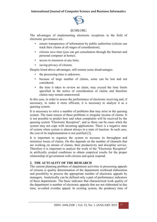 International Journal of Computer Science and Business Informatics
IJCSBI.ORG
ISSN: 1694-2108 | Vol. 15, No. 1. JANUARY 2015 37
The advantages of implementing electronic receptions in the field of
electronic governance are:
• ensure transparency of information by public authorities (citizen can
track their claims at all stages of consideration);
• citizens save time (you can get consultation through the Internet and
personal computer at home);
• access to resources at any time;
• saving privacy of citizens.
Despite listed above advantages, still remain some disadvantages:
• the processing time is unknown;
• because of large number of claims, some can be lost and not
considered;
• the time it takes to review an claim, may exceed the time limits
specified in the notice of consideration of claims and therefore
claims may remain unanswered.
In this case, in order to assess the performance of electronic receiving and, if
necessary, to make it more efficient, it is necessary to analyze it as a
queuing system.
It is necessary to solve a number of problems that may arise in the queuing
system. The main reason of these problems is irregular income of claims. It
is not possible to predict how and when complaints will be received by the
queuing system "Electronic Reception", and so there can be cases when the
system may not cope with incoming applications. There is a negative state
of system when system is almost always in a state of inaction. In such case,
the cost of its implementation is not justified [2].
It is important to organize the system to increase its throughput and
minimize losses of claims. On this depends on the number of channels that
are working on stream of claims, their productivity and discipline service.
Therefore it is important to analyze the work of the "Electronic Reception"
in artificially created conditions to obtain empirical results for the proper
relationship of government with citizens and quick respond.
2. THE ACTUALITY OF THE RESEARCH
The current planning problem of department activities in processing appeals
of citizens is quality determination of the department workload elaboration
and possibility to process the appropriate number of electronic appeals by
managers. Analytically can be defined only a part of performance indicators
of these departments. The basic indicator that characterized work quality of
the department is number of electronic appeals that are not elaborated in due
time, so-called overdue appeal. In existing system, the pendency time of
 