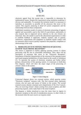 International Journal of Computer Science and Business Informatics
IJCSBI.ORG
ISSN: 1694-2108 | Vol. 15, No. 1. JANUARY 2015 38
electronic appeal from the receipt time is impossible to determine by
mathematical means. Despite this requirement using simulation modeling is
obvious and undeniable. To construct the imitation model it is necessary to
reproduce as accurately as possible all the processes that occur in the
system. This requires analyzing in detail all system components and the
relationships between these components.
Established simulation model of system of electronic processing of appeals
applied and successfully used in the field of e-governance, particularly in
city councils that in improved service delivery to the city citizens are
interested. Also, this model is used in the educational organizations in order
to establish feedback to applicants, students, teachers, and, in general,
institutions, organizations and companies to establish regular contact with
its customers and to receive quickly respond to the proposals, complaints or
shortcomings in the work.
3. MODELING OF FUNCTIONING PROCESS OF QUEUING
SYSTEM "ELECTRONIC RECEPTION"
The article is supposed to explore applying queuing systems in claims
processing with the aim to consolidate information. Thus, there will be
description of processes that occur in the "Electronic Reception",
formulation of baseline characteristics of the structure of the queuing system
and found marginal probabilities of states based on the results of simulation
[3]. To represent the system of electronic reception and further define
primary characteristics of the queuing system, it is necessary to build data
flow diagram, which will show the major stages of the processing of
citizens’ claims in the system.
Queuing system
"Electronic
reception" new claims
processed claims Departments
of the City
Council
Users
claims
reply
Figure 1. Context diagram
Contextual diagram shows two external entities, which queuing system
"Electronic reception" interacts with. The first external entity represents
citizens who are users and source of claims in the system. The second
external essence denotes structural units (departments of the City Council).
They are receiving citizens’ claims coming from email reception, and after
processing requests, send a reply back to the email reception.
The diagram is further detailized to trace the claim from its ingress in
electronic reception to the end of consideration process, in other words, to
the moment when the users receive an response email.
 